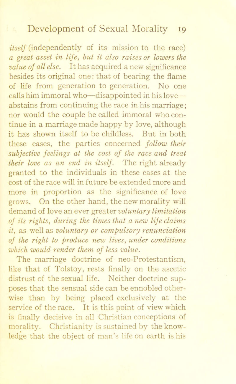 itself (independently of its mission to the race) a great asset in life, but it also raises or lowers the vallie oj all else. It has acquired a new significance besides its original one: that of bearing the flame of life from generation to generation. No one calls him immoral who—disappointed in his love— abstains from continuing the race in his marriage; nor would the couple be called immoral who con- tinue in a marriage made happy by love, although it has shown itself to be childless. But in both these cases, the parties concerned follow their subjective feelings at the cost of the race and treat their love as an end in itself. The right already granted to the individuals in these cases at the cost of the race will in future be extended more and more in proportion as the significance of love grows. On the other hand, the new morality will demand of love an ever greater voluntary limitation of its rights, dnring the times that a new life claims it, as well as voluntary or compulsory renunciation of the right to produce new lives, under conditions which would render them of less value. The marriage doctrine of neo-Protestantism, like that of Tolstoy, rests finally on the ascetic distrust of the sexual life. Neither doctrine sup- poses that the sensual side can be ennobled other- wise than by being placed exclusively at the service of the race. It is this point of view which is finally decisive in all Christian conceptions of morality. Christianity is sustained by the know- ledge that the object of man’s life on earth is his