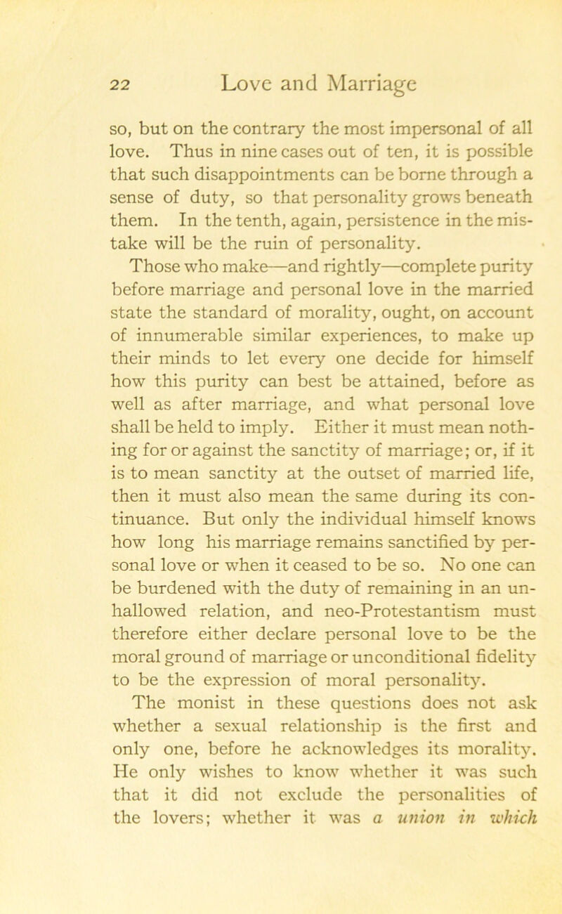 so, but on the contrary the most impersonal of all love. Thus in ninecases out of ten, it is possible that such disappointments can be bome through a sense of duty, so that personality grows beneath them. In the tenth, again, persistence in the mis- take will be the ruin of personality. Those who make—and rightly—complete purity before marriage and personal love in the married State the standard of morali ty, ought, on account of innumerable similar experiences, to make up their minds to let every one decide for himself how this purity can best be attained, before as well as after marriage, and what personal love shall be held to imply. Either it must mean noth- ing for or against the sanctity of marriage; or, if it is to mean sanctity at the outset of married life, then it must also mean the same during its con- tinuance. But only the individual himself knows how long his marriage remains sanctified by per- sonal love or when it ceased to be so. No one can be burdened with the duty of remaining in an un- hallowed relation, and neo-Protestantism must therefore either declare personal love to be the moral ground of marriage or unconditional fidelity to be the expression of moral personality. The monist in these questions does not ask whether a sexual relationship is the first and only one, before he acknowledges its morality. He only wishes to know whether it was such that it did not exclude the personalities of the lovers; whether it was a union in which