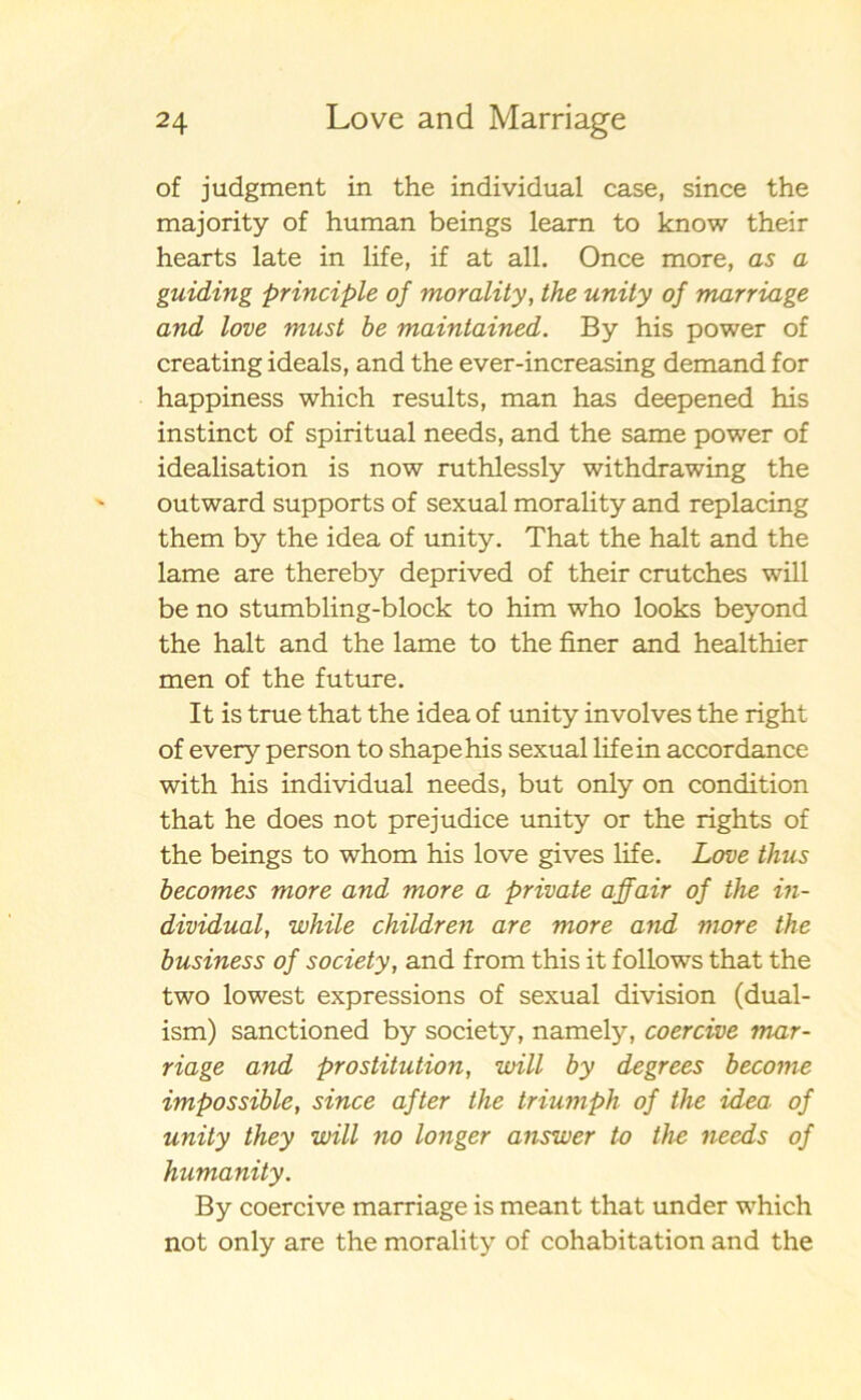 of judgment in the individual case, since the majority of human beings learn to know their hearts late in life, if at all. Once more, as a guiding principle of morality, the unity of marriage and love must be maintained. By his power of creating ideals, and the ever-increasing demand for happiness which results, man has deepened his instinct of spiritual needs, and the same power of idealisation is now ruthlessly withdrawing the outward supports of sexual morality and replacing them by the idea of unity. That the halt and the lame are thereby deprived of their crutches will be no stumbling-block to him who looks beyond the halt and the lame to the finer and healthier men of the future. It is true that the idea of unity involves the right of every person to shapehis sexual life in accordance with his individual needs, but only on condition that he does not prejudice unity or the rights of the beings to whom his love gives life. Love thus becomes more and more a private affair of the in- dividual, while children are more and more the business of society, and from this it follows that the two lowest expressions of sexual division (dual- ism) sanctioned by society, namely, coercive mar- riage and prostitution, will by degrees become impossible, since af ter the triumph of the idea of unity they will no longer answer to the needs of humanity. By coercive marriage is meant that under which not only are the morality of cohabitation and the