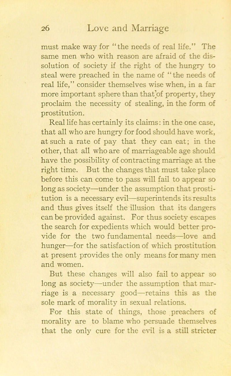 must make way for “the needs of real life.” The same men who with reason are afraid of the dis- solution of society if the right of the hungry to steal were preached in the name of “the needs of real life,” consider themselves wise when, in a far more important sphere than that’of property, they proclaim the necessity of stealing, in the form of prostitution. Real life has certainly its claims: in the one case, that all who are hungry for food should have work, at such a rate of pay that they can eat; in the other, that all who are of marriageable age should have the possibility of contracting marriage at the right time. But the changes that must take place before this can come to pass will fail to appear so long as society—under the assumption that prosti- tution is a necessary evil—superintends its results and thus gives itself the illusion that its dangers can be provided against. For thus society escapes the search for expedients which would better pro- vide for the two fundamental needs—love and hunger—for the satisfaction of which prostitution at present provides the only means for many men and women. But these changes will also fail to appear so long as society—under the assumption that mar- riage is a necessary good—retains this as the sole mark of morality in sexual relations. For this State of things, those preachers of morality are to blame who persuade themselves that the only cure for the evil is a still stricter