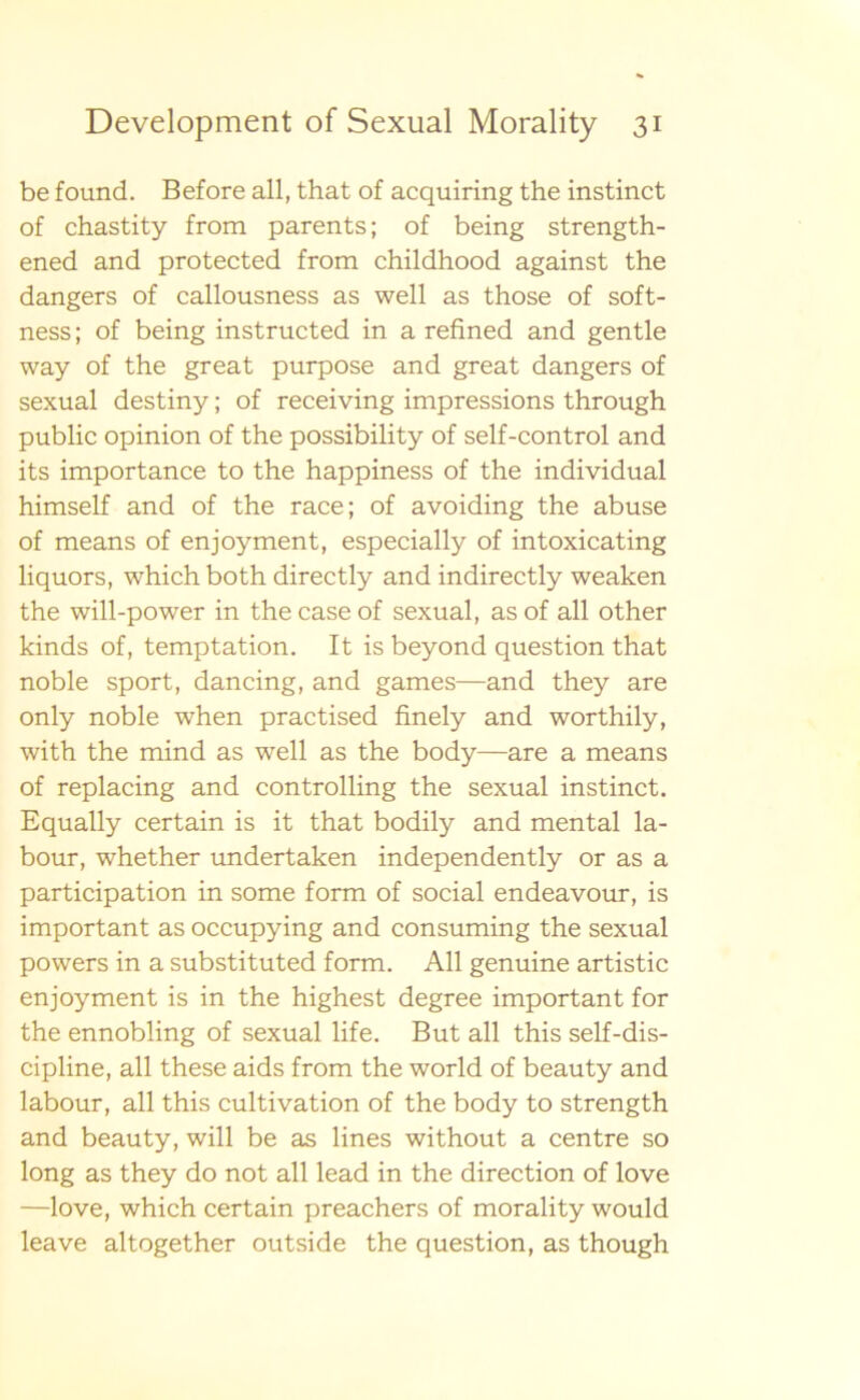 be found. Before all, that of acquiring the instinct of chastity from parents; of being strength- ened and protected from childhood against the dangers of callousness as well as those of soft- ness; of being instructed in a refined and gentle way of the great purpose and great dangers of sexual destiny; of receiving impressions through public opinion of the possibility of self-control and its importance to the happiness of the individual himself and of the race; of avoiding the abuse of means of enjoyment, especially of intoxicating liquors, which both directly and indirectly weaken the will-power in thecaseof sexual, as of all other kinds of, temptation. It is beyond question that noble sport, dancing, and games—and they are only noble when practised finely and worthily, with the mind as well as the body—are a means of replacing and controlling the sexual instinct. Equally certain is it that bodily and mental la- bour, whether undertaken independently or as a participation in some form of social endeavour, is important as occupying and consuming the sexual powers in a substituted form. All genuine artistic enjoyment is in the highest degree important for the ennobling of sexual life. B ut all this self-dis- cipline, all these aids from the world of beauty and labour, all this cultivation of the body to strength and beauty, will be as lines without a centre so long as they do not all lead in the direction of love —love, which certain preachers of morality would leave altogether outside the question, as though