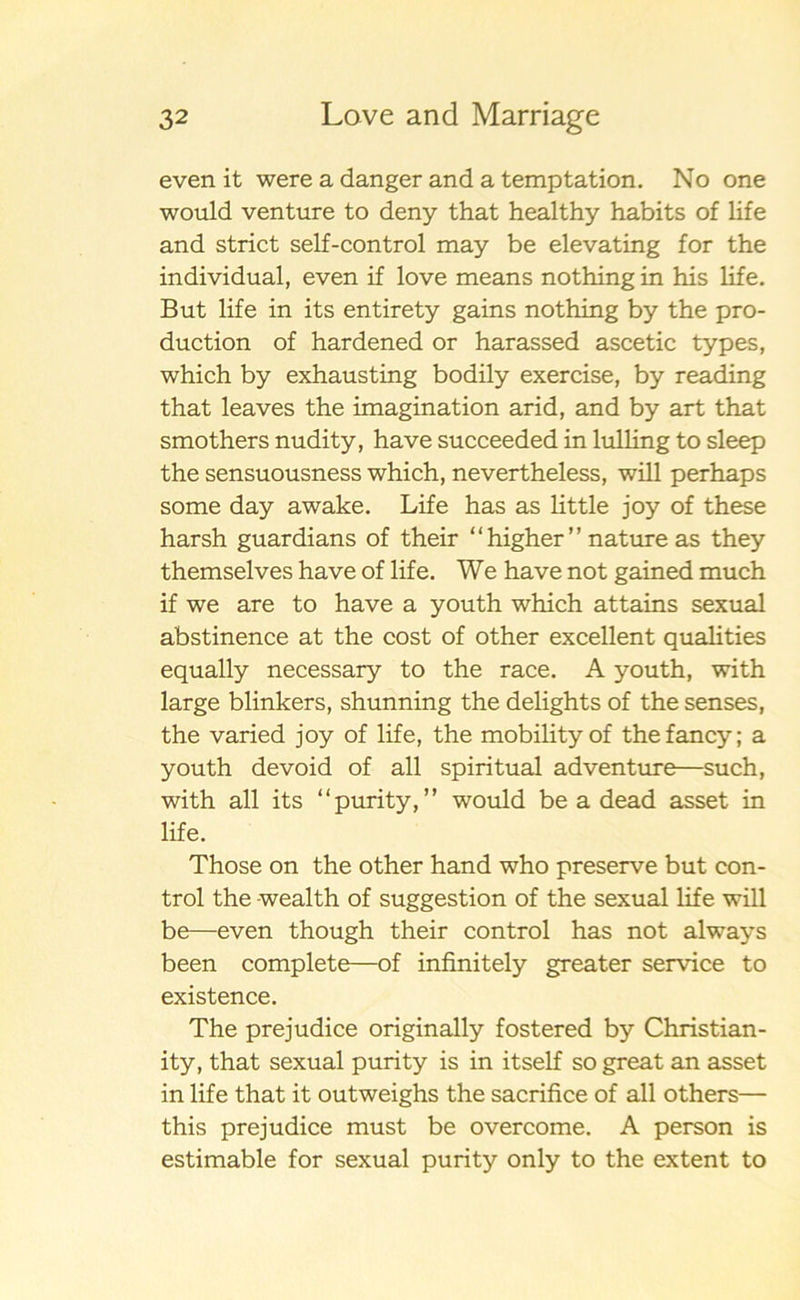 even it were a danger and a temptation. No one would venture to deny that healthy habits of life and strict self-control may be elevating for the individual, even if love means nothing in his life. But life in its entirety gains nothing by the pro- duction of hardened or harassed ascetic types, which by exhausting bodily exercise, by reading that leaves the imagination arid, and by art that smothers nudity, have succeeded in lulling to sleep the sensuousness which, nevertheless, will perhaps some day awake. Life has as little joy of these harsh guardians of their “ higher ” nature as they themselves have of life. We have not gained much if we are to have a youth which attains sexual abstinence at the cost of other excellent qualities equally necessary to the race. A youth, with large blinkers, shunning the delights of the senses, the varied joy of life, the mobilityof thefancy; a youth devoid of all spiritual adventure—such, with all its “purity,” would be a dead asset in life. Those on the other hand who preserve but con- trol the wealth of suggestion of the sexual life will be—even though their control has not always been complete—of infinitely greater service to existence. The prejudice originally fostered by Christian- ity, that sexual purity is in itself so great an asset in life that it outweighs the sacrifice of all others— this prejudice must be overcome. A person is estimable for sexual purity only to the extent to