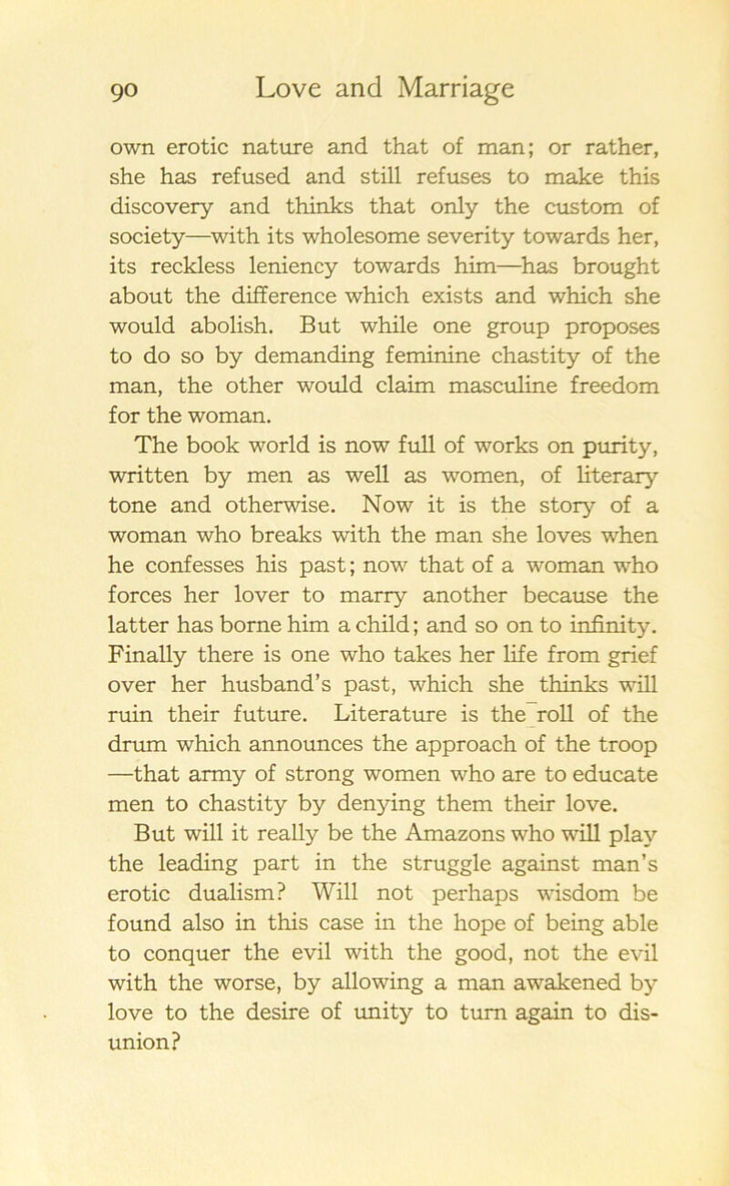 own erotic nature and that of man; or rather, she has refused and still refuses to make this discovery and thinks that only the custom of society—with its wholesome severity towards her, its reckless leniency towards him—has brought about the difference which exists and which she would abolish. But while one group proposes to do so by demanding feminine chastity of the man, the other would claim masculine freedom for the woman. The book world is now full of works on purity, written by men as well as women, of literary tone and otherwise. Now it is the story of a woman who breaks with the man she loves when he confesses his past; now that of a woman who forces her lover to marry another because the latter has borne him a child; and so on to infinity. Finally there is one who takes her life from grief o ver her husband’s past, which she thinks will ruin their future. Literature is the roll of the drum which announces the approach of the troop —that army of strong women who are to educate men to chastity by denying them their love. But will it really be the Amazons who will play the leading part in the struggle against man’s erotic dualism? Will not perhaps wisdom be found also in this case in the hope of being able to conquer the evil with the good, not the evil with the worse, by allowing a man awakened by love to the desire of unity to turn again to dis- union?