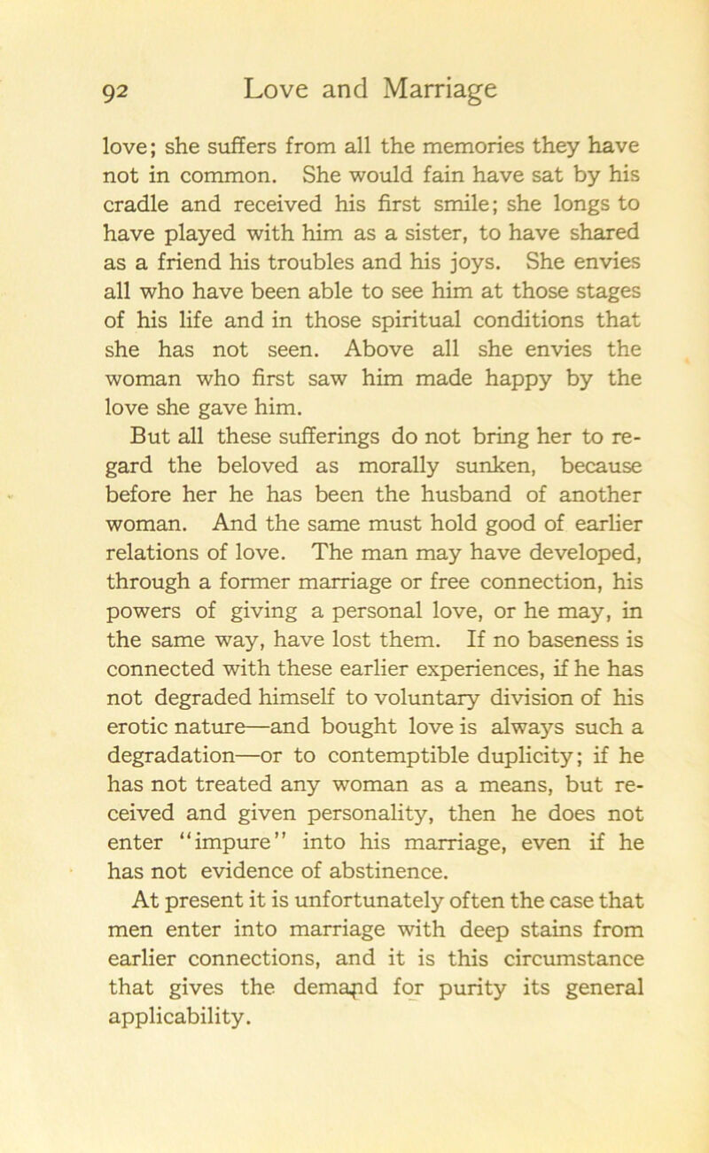 love; she suffers from all the memories they have not in common. She would fain have sat by his cradle and received his first smile; she longs to have played with him as a sister, to have shared as a friend his troubles and his joys. She envies all who have been able to see him at those stages of his life and in those spiritual conditions that she has not seen. Abo ve all she envies the woman who first saw him made happy by the love she gave him. But all these sufferings do not bring her to re- gard the beloved as morally sunken, because before her he has been the husband of another woman. And the same must hold good of earlier relations of love. The man may have developed, through a former marriage or free connection, his powers of giving a personal love, or he may, in the same way, have lost them. If no baseness is connected with these earlier experiences, if he has not degraded himself to voluntary division of his erotic nature—and bought love is always such a degradation—or to contemptible duplicity; if he has not treated any woman as a means, but re- ceived and given personality, then he does not enter “impure” into his marriage, even if he has not evidence of abstinence. At present it is unfortunately often the case that men enter into marriage with deep stains from earlier connections, and it is this circumstance that gives the demapd for purity its general applicability.