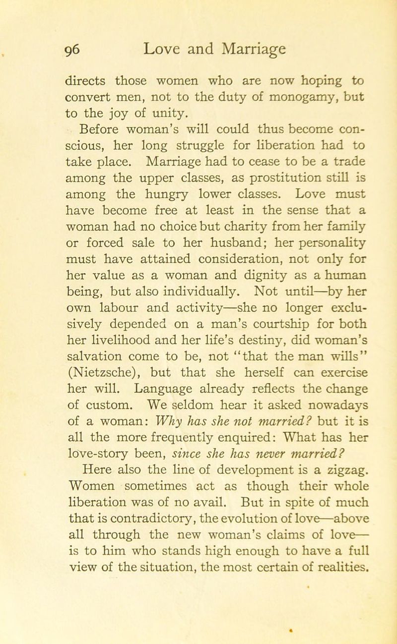 directs those women who are now hoping to convert men, not to the duty of monogamy, but to the joy of unity. Before woman’s will could thus become con- scious, her long struggle for liberation had to take place. Marriage had to cease to be a trade among the upper classes, as prostitution still is among the hungry lower classes. Love must have become free at least in the sense that a woman had no choice but charity from her family or forced sale to her husband; her personality must have attained consideration, not only for her value as a woman and dignity as a human being, but also individually. Not until—by her own labour and activity—she no longer exclu- sively depended on a man’s courtship for both her livelihood and her life’s destiny, did woman’s salvation come to be, not “that the man wills” (Nietzsche), but that she herself can exercise her will. Language already reflects the change of custom. We seldom hear it asked nowadays of a woman: Why has she not married? but it is all the more frequently enquired: What has her löve-story been, since she has never married? Here also the line of development is a zigzag. Women sometimes act as though their whole liberation was of no avail. But in spite of much that is contradictory, the evolution of love—above all through the new woman’s claims of love— is to him who stands high enough to have a full view of the situation, the most certain of realities.