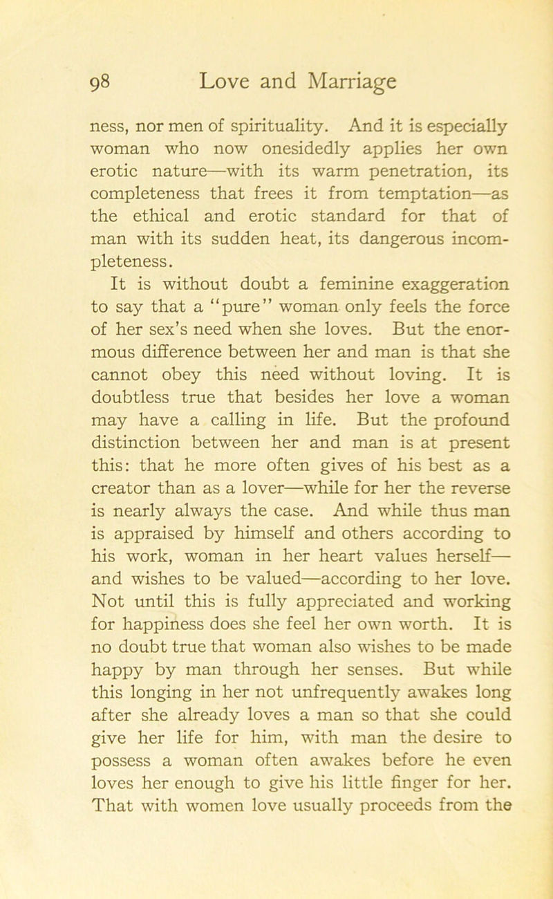 ness, nor men of spirituality. And it is especially woman who now onesidedly applies her own erotic nature—with its warm penetration, its completeness that frees it from temptation—as the ethical and erotic standard for that of man with its sudden heat, its dangerous in com- pleteness. It is without doubt a feminine exaggeration to say that a “pure” woman only feels the force of her sex’s need when she loves. But the enor- mous difference between her and man is that she cannot obey this need without loving. It is doubtless true that besides her love a woman may have a calling in life. But the profound distinction between her and man is at present this: that he more often gives of his best as a creator than as a lover—while for her the reverse is nearly always the case. And while thus man is appraised by himself and others according to his work, woman in her heart values herself— and wishes to be valued—according to her love. Not un til this is fully appreciated and working for happiness does she feel her own worth. It is no doubt true that woman also wishes to be made happy by man through her senses. But while this longing in her not unfrequently awakes long after she already loves a man so that she could give her life for him, with man the desire to possess a woman often awakes before he even loves her enough to give his little finger for her. That with women love usually proceeds from the