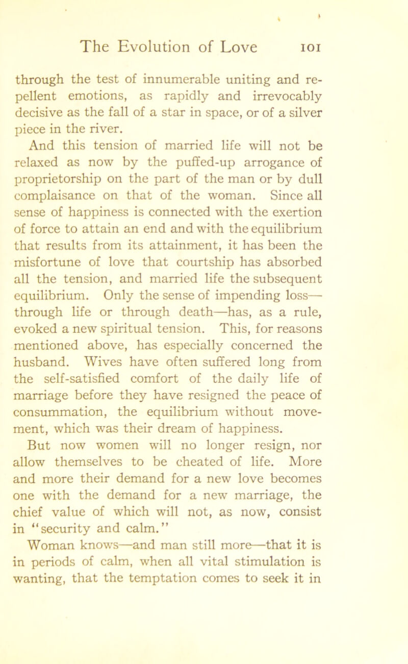 through the test of innumerable uniting and re- pellent emotions, as rapidly and irrevocably decisive as the fall of a star in space, or of a silver piece in the river. And this tension of married life will not be relaxed as now by the puffed-up arrogance of proprietorship on the part of the man or by dull complaisance on that of the woman. Since all sense of happiness is connected with the exertion of force to attain an end and with the equilibrium that results from its attainment, it has been the misfortune of love that courtship has absorbed all the tension, and married life the subsequent equilibrium. Only the sense of impending loss— through life or through death—has, as a rule, evoked a new spiritual tension. This, for reasons mentioned above, has especially concerned the husband. Wives have often suffered long from the self-satisfied comfort of the daily life of marriage before they have resigned the peace of consummation, the equilibrium without move- ment, which was their dream of happiness. But now women will no longer resign, nor allow themselves to be cheated of life. More and more their demand for a new love becomes one with the demand for a new marriage, the chief value of which will not, as now, consist in “security and calm.” Woman knows—and man still more—that it is in periods of calm, when all vital stimulation is wanting, that the temptation comes to seek it in