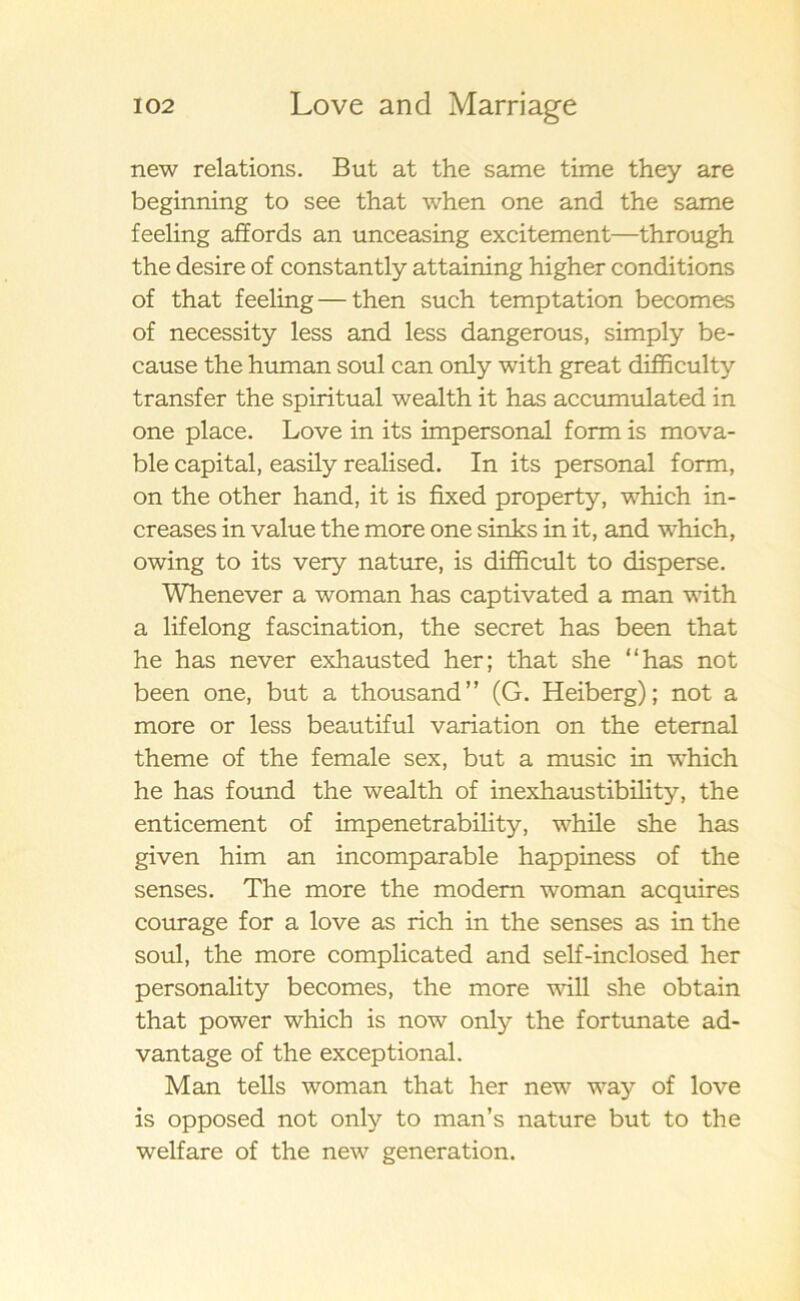 new relations. But at the same time they are beginning to see that when one and the same feeling affords an unceasing excitement—through the desire of constantly attaining higher conditions of that feeling — then such temptation becomes of necessity less and less dangerous, simply be- cause the human soul can only with great difficulty transfer the spiritual wealth it has accumulated in one place. Love in its impersonal form is mova- ble Capital, easily realised. In its personal form, on the other hand, it is fixed property, which in- creases in value the more one sinks in it, and which, owing to its very nature, is difficult to disperse. Whenever a woman has captivated a man with a lifelong fascination, the secret has been that he has never exhausted her; that she “has not been one, but a thousand” (G. Heiberg); not a more or less beautiful variation on the eternal theme of the female sex, but a music in which he has found the wealth of inexhaustibility, the enticement of impenetrability, while she has given him an incomparable happiness of the senses. The more the modem woman acquires courage for a love as rich in the senses as in the soul, the more complicated and self-inclosed her personality becomes, the more will she obtain that power which is now only the fortunate ad- vantage of the exceptional. Man tells woman that her new way of love is opposed not only to man’s nature but to the welfare of the new generation.