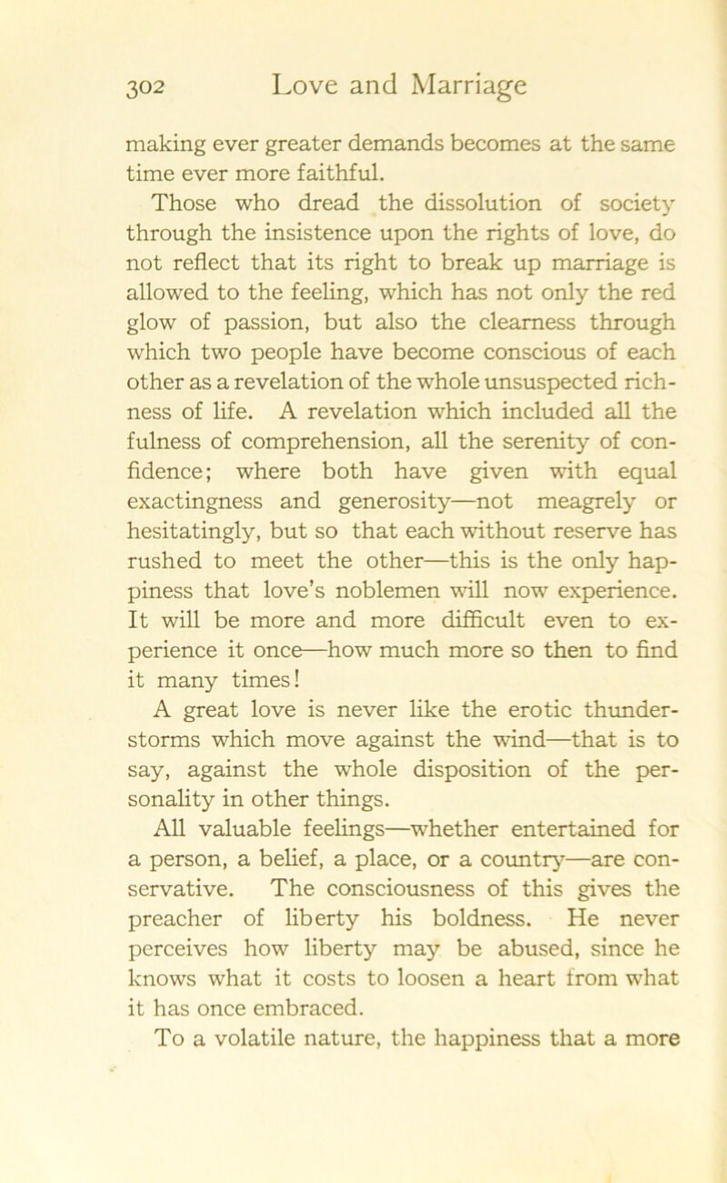 making ever greater demands becomes at the same time ever more faithful. Those who dread the dissolution of society through the insistence upon the rights of love, do not reflect that its right to break up marriage is allowed to the feeling, which has not only the red glow of passion, but also the cleamess through which two people have become conscious of each other as a revelation of the whole unsuspected rich- ness of life. A revelation which included all the fulness of comprehension, all the sereni ty of con- fidence; where both have given with equal exactingness and generosity—not meagrely or hesitatingly, but so that each without reserve has rushed to meet the other—this is the only hap- piness that love’s noblemen will nowr experience. It will be more and more difficult even to ex- perience it once—how much more so then to find it many times! A great love is ne ver like the erotic thunder- storms which move against the wind—that is to say, against the whole disposition of the per- sonali ty in other things. All valuable feelings—whether entertained for a person, a belief, a place, or a country—are con- servative. The consciousness of this gives the preacher of liberty his boldness. He never perceives how liberty may be abused, since he knows what it costs to loosen a heart from what it has once embraced. To a volatile nature, the happiness that a more