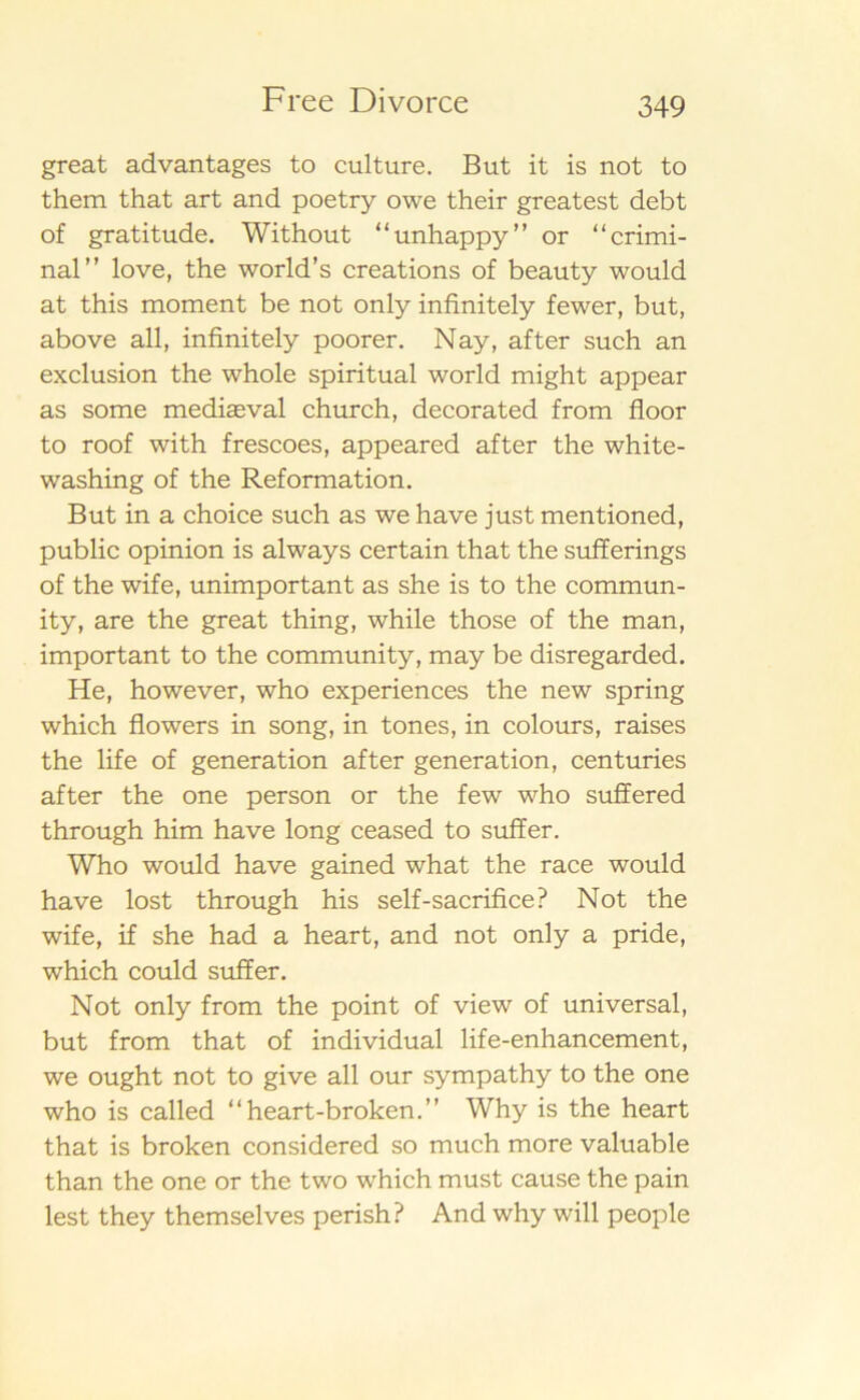 great advantages to culture. But it is not to them that art and poetry owe their greatest debt of gratitude. Without “unhappy” or “crimi- nal” love, the world’s creations of beauty would at this moment be not only infinitely fewer, but, above all, infinitely poorer. Nay, af ter such an exclusion the whole spiritual world might appear as some medias val church, decorated from floor to roof with frescoes, appeared after the white- washing of the Reformation. But in a choice such as we have just mentioned, public opinion is always certain that the sufferings of the wife, unimportant as she is to the commun- ity, are the great thing, while those of the man, important to the community, may be disregarded. He, however, who experiences the new spring which flowers in song, in tones, in colours, raises the life of generation after generation, centuries after the one person or the few who suffered through him have long ceased to suffer. Who would have gained what the race would have lost through his self-sacrifice? Not the wife, if she had a heart, and not only a pride, which could suffer. Not only from the point of view of universal, but from that of individual life-enhancement, we ought not to give all our sympathy to the one who is called “heart-broken.” Why is the heart that is broken considered so much more valuable than the one or the two which must cause the pain lest they themselves perish? And why will people