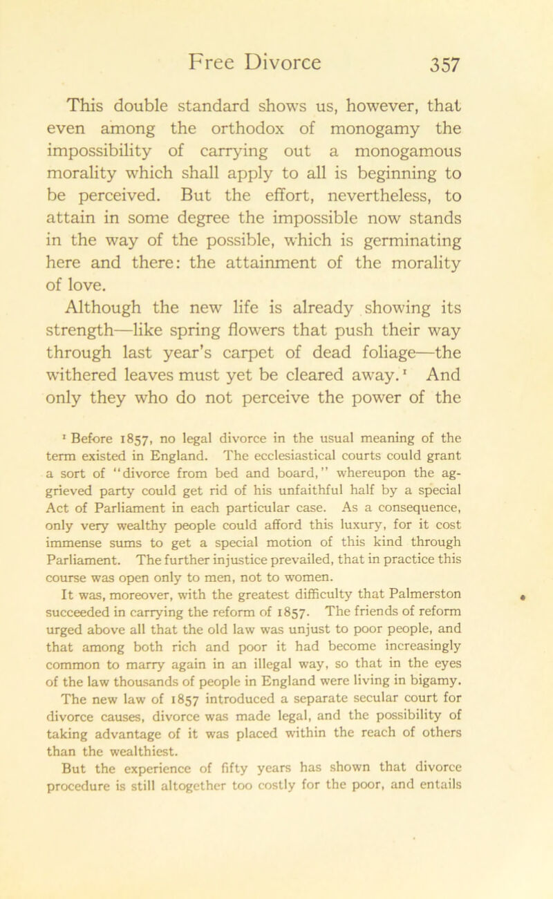 This double standard shows us, however, that even among the orthodox of monogamy the impossibility of carrying out a monogamous morality which shall apply to all is beginning to be perceived. B ut the effort, nevertheless, to attain in some degree the impossible now stands in the way of the possible, which is germinating here and there: the attainment of the morality of lo ve. Although the new life is already showing its strength—like spring flowers that push their way through last year’s carpet of dead foliage—the withered leaves must yet be cleared away.1 And only they who do not perceive the power of the 1 Bef-ore 1857, no legal divorce in the usual meaning of the term existed in England. The ecclesiastical courts could grant a sort of “divorce from bed and board,” whereupon the ag- grieved party could get rid of his unfaithful half by a special Act of Parliament in each particular case. As a consequence, only very wealthy people could afford this luxury, for it cost immense sums to get a special motion of this kind through Parliament. The further injustice prevailed, that in practice this course was open only to men, not to women. It was, moreover, with the greatest difficulty that Palmerston succeeded in carrying the reform of 1857. The friends of reform urged above all that the old law was unjust to poor people, and that among both rich and poor it had become increasingly common to marry again in an illegal way, so that in the eyes of the law thousands of people in England were living in bigamy. The new law of 1857 introduced a separate secular court for divorce causes, divorce was made legal, and the possibility of taking advantage of it was placed within the reach of others than the wealthiest. But the experience of fifty years has shown that divorce procedure is still altogether too costly for the poor, and entails