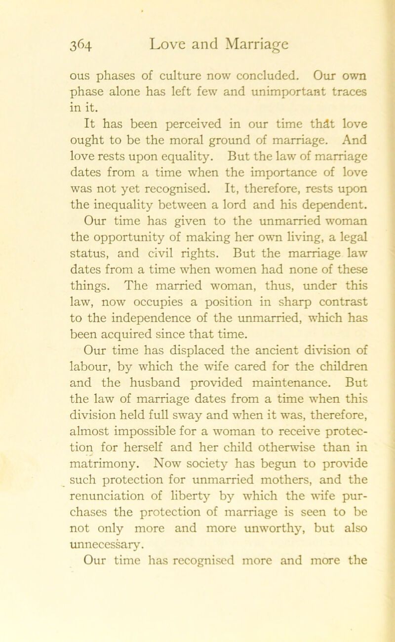 ous phases of culture now concluded. Our own phase alone has left few and unimportant traces in it. It has been perceived in our time thåt love ought to be the moral ground of marriage. And love rests upon equality. B ut the law of marriage dates from a time when the importance of love was not yet recognised. It, therefore, rests upon the inequality between a lord and his dependent. Our time has given to the unmarried woman the opportunity of making her own living, a legal status, and civil rights. But the marriage law dates from a time when women had none of these things. The married woman, thus, under this law, now occupies a position in sharp contrast to the independence of the unmarried, which has been acquired since that time. Our time has displaced the ancient division of labour, by which the wife cared for the children and the husband provided maintenance. But the law of marriage dates from a time when this division held full sway and when it was, therefore, almost impossible for a woman to receive protec- tion for herself and her child otherwise than in matrimony. Now society has begun to provide such protection for unmarried mothers, and the renunciation of liberty by which the wife pur- chases the protection of marriage is seen to be not only more and more unworthy, but also unnecessary. Our time has recognised more and more the