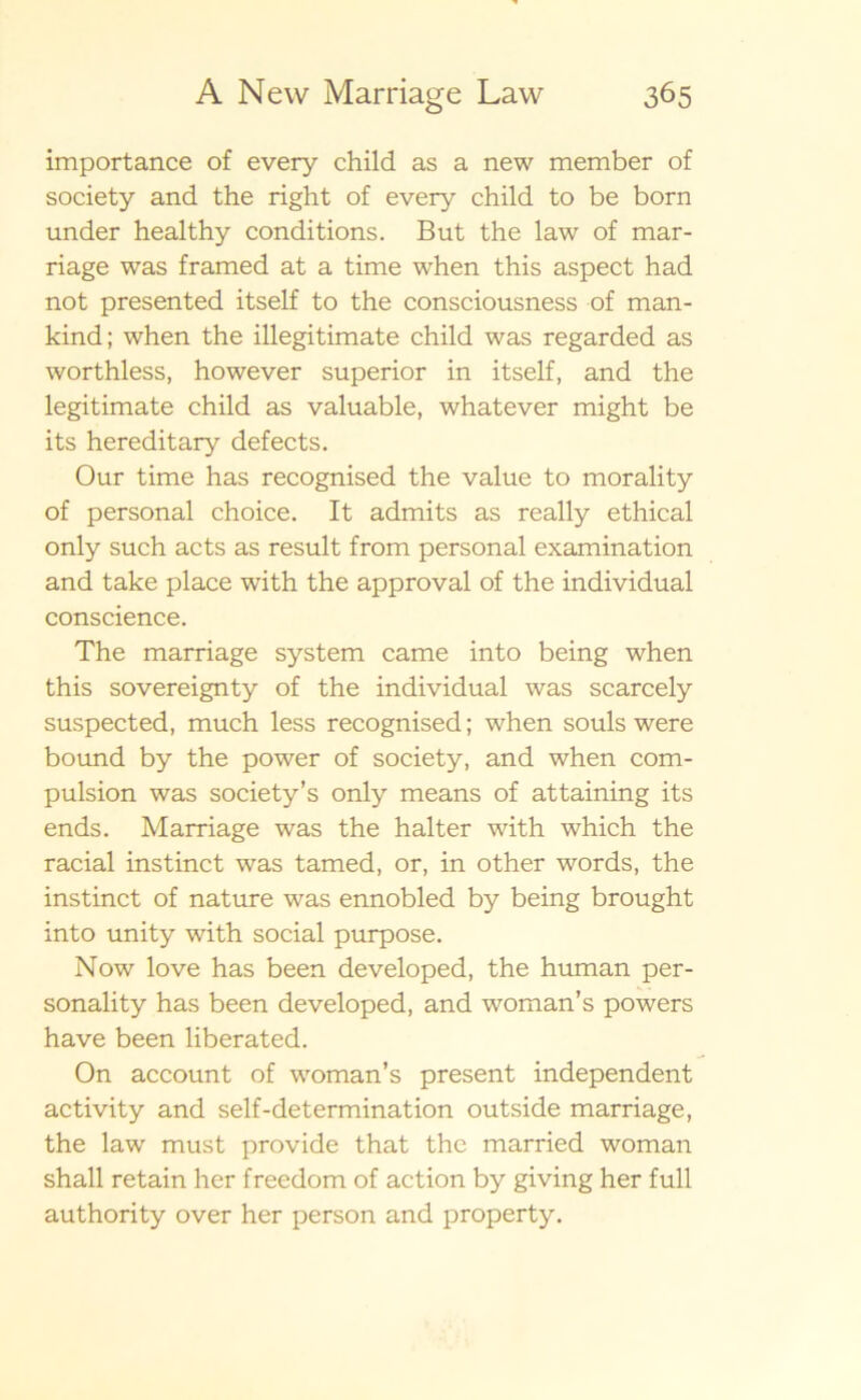 importance of every child as a new member of society and the right of every child to be born under healthy conditions. B ut the law of mar- riage was framed at a time when this aspect had not presented itself to the consciousness of man- kind; when the illegitimate child was regarded as worthless, however superior in itself, and the legitimate child as valuable, whatever might be its hereditary defects. Our time has recognised the value to morality of personal choice. It admits as really ethical only such acts as result from personal examination and take place with the approval of the individual conscience. The marriage system came into being when this sovereignty of the individual was scarcely suspected, much less recognised; when souls were bound by the power of society, and when com- pulsion was society’s only means of attaining its ends. Marriage was the halter with which the racial instinct was tamed, or, in other words, the instinct of nature was ennobled by being brought into unity with social purpose. Now love has been developed, the human per- sonality has been developed, and woman’s powers have been liberated. On account of woman’s present independent activity and self-determination outside marriage, the law must provide that the married woman shall retain her freedom of action by giving her full authority over her person and property.