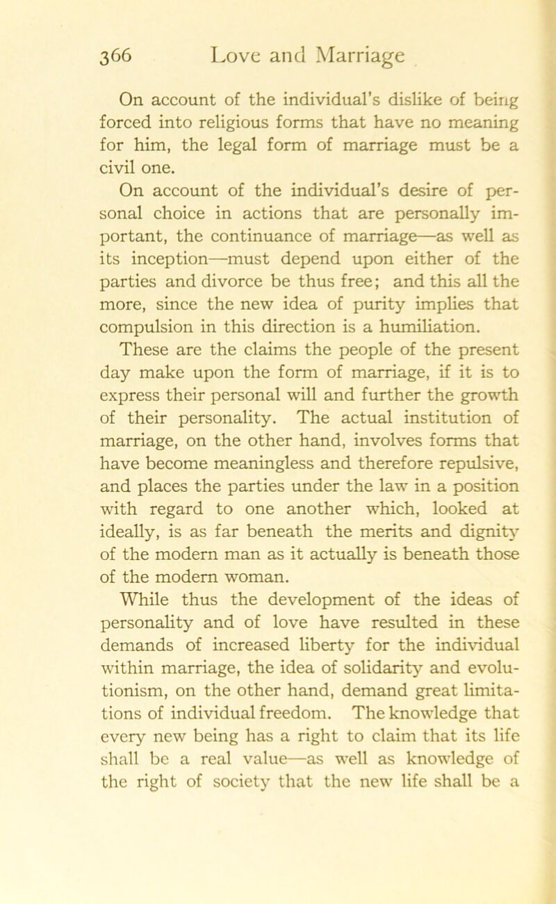 On account of the individual’s dislike of being forced into religious forms that have no meaning for him, the legal form of marriage must be a civil one. On account of the individual’s desire of per- sonal choice in actions that are personally im- portant, the continuance of marriage—as well as its inception—must depend upon either of the parties and divorce be thus free; and this all the more, since the new idea of purity implies that compulsion in this direction is a humiliation. These are the claims the people of the present day make upon the form of marriage, if it is to express their personal will and further the growth of their personality. The actual institution of marriage, on the other hand, involves forms that have become meaningless and therefore repulsive, and places the parties under the law in a position with regard to one another which, looked at ideally, is as far beneath the merits and dignity of the modern man as it actually is beneath those of the modern woman. While thus the development of the ideas of personality and of love have resulted in these demands of increased liberty for the individual within marriage, the idea of solidarity and evolu- tionism, on the other hand, demand great limita- tions of individual freedom. The knowledge that every new being has a right to claim that its life shall be a real value—as well as knowledge of the right of society that the new life shall be a