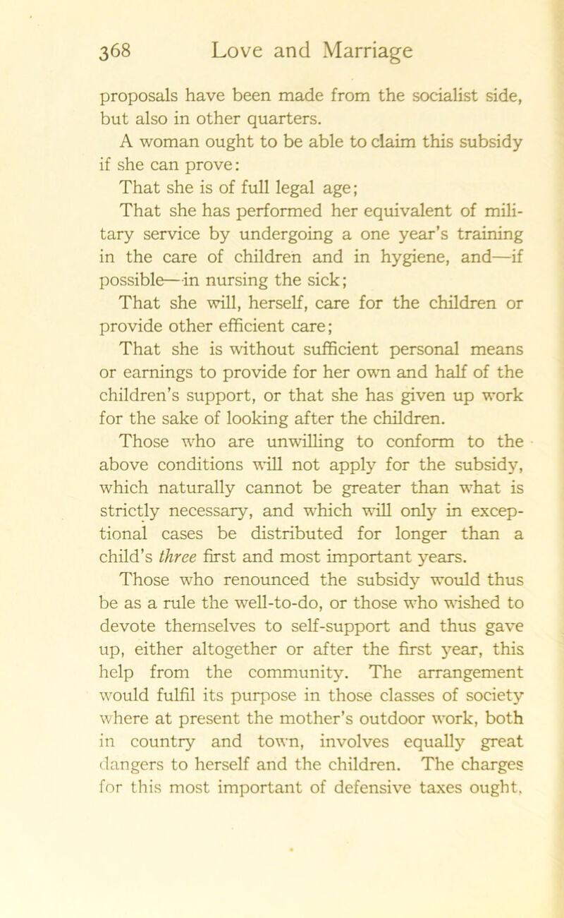 proposals have been made from the socialist side, but also in other quarters. A woman ought to be able to claim this subsidy if she can prove: That she is of full legal age; That she has performed her equivalent of mili- tary service by undergoing a one year’s training in the care of children and in hygiene, and—if possible—in nursing the sick; That she will, herself, care for the children or provide other efficient care; That she is without sufficient personal means or earnings to provide for her own and half of the children’s support, or that she has given up work for the sake of looking after the children. Those who are unwilling to conform to the above conditions will not apply for the subsidy, which naturally cannot be greater than what is strictly necessary, and which will only in excep- tional cases be distributed for longer than a child’s three first and most important years. Those who renounced the subsidy would thus be as a rule the well-to-do, or those who wished to devote thernselves to self-support and thus gave up, either altogether or after the first year, this help from the community. The arrangement would fulfil its purpose in those classes of society where at present the mother’s outdoor work, both in country and town, involves equally great dangers to herself and the children. The charges for this most important of defensive taxes ought.