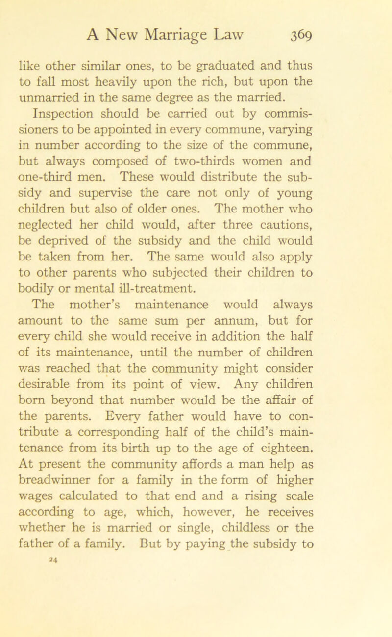 like other similar ones, to be graduated and thus to fall most heavily upon the rich, but upon the unmarried in the same degree as the married. Inspection should be carried out by commis- sioners to be appointed in every commune, varying in number according to the size of the commune, but always composed of two-thirds women and one-third men. These would distribute the sub- sidy and supervise the care not only of young children but also of older ones. The mother who neglected her child would, after three cautions, be deprived of the subsidy and the child would be taken from her. The same would also apply to other parents who subjected their children to bodily or mental ill-treatment. The mother’s maintenance would always amount to the same sum per annum, but for every child she would receive in addition the half of its maintenance, until the number of children was reached that the community might consider desirable from its point of view. Any children bom beyond that number would be the affair of the parents. Every father would have to con- tribute a corresponding half of the child’s main- tenance from its birth up to the age of eighteen. At present the community affords a man help as breadwinner for a family in the form of higher wages calculated to that end and a rising scale according to age, which, however, he receives whether he is married or single, childless or the father of a family. But by paying the subsidy to 24