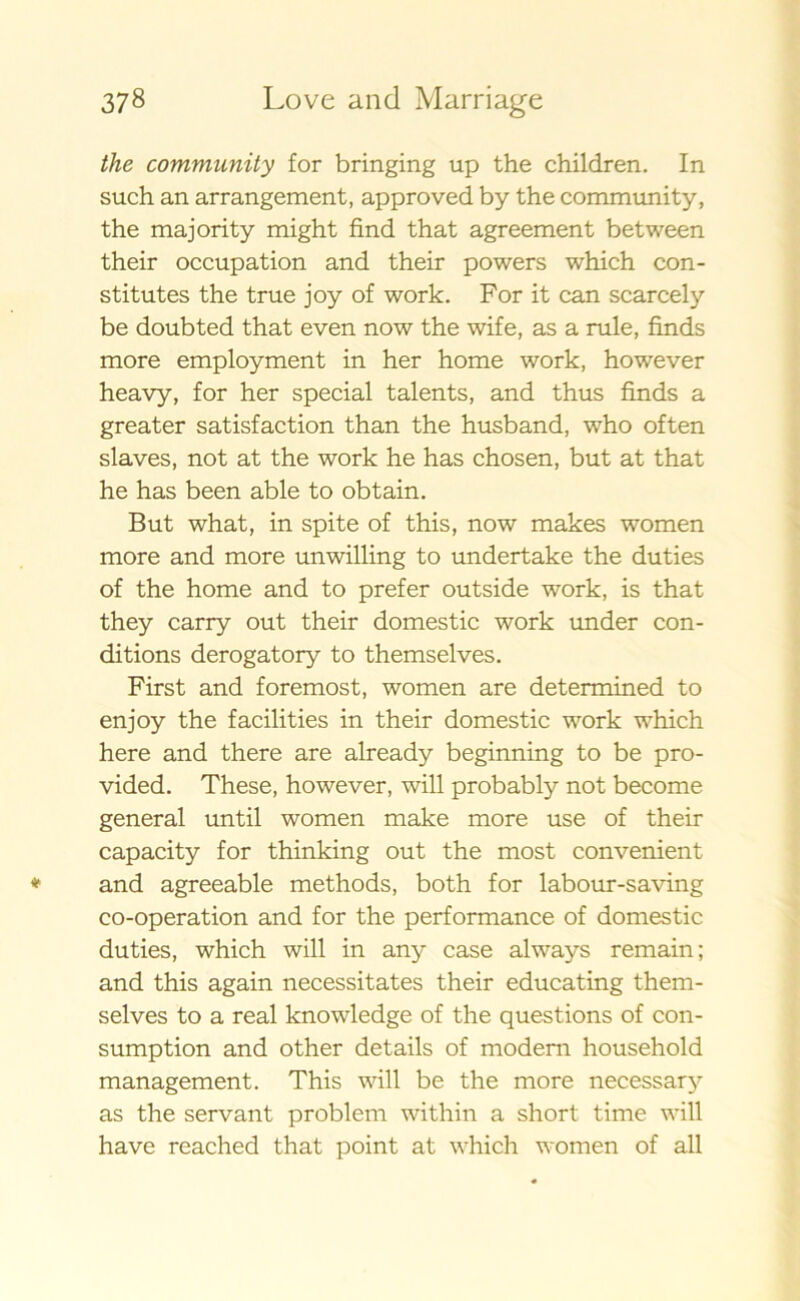 the community for bringing up the children. In such an arrangement, approved by the community, the majority might find that agreement between their occupation and their powers which con- stitutes the true joy of work. For it can scarcely be doubted that even now the wife, as a rule, finds more employment in her home work, however heavy, for her special talents, and thus finds a greater satisfaction than the husband, who of ten slaves, not at the work he has chosen, but at that he has been able to obtain. But what, in spite of this, now makes women more and more unwilling to undertake the duties of the home and to prefer outside work, is that they carry out their domestic work under con- ditions derogatory to themselves. First and foremost, women are determined to enjoy the facilities in their domestic work which here and there are already beginning to be pro- vided. These, however, will probably not become general until women make more use of their capacity for thinking out the most convenient and agreeable methods, both for labour-saving co-operation and for the performance of domestic duties, which will in any case always remain; and this again necessitates their educating them- selves to a real knowledge of the questions of con- sumption and other details of modem household management. This will be the more necessary as the servant problem within a short time will have reached that point at which women of all