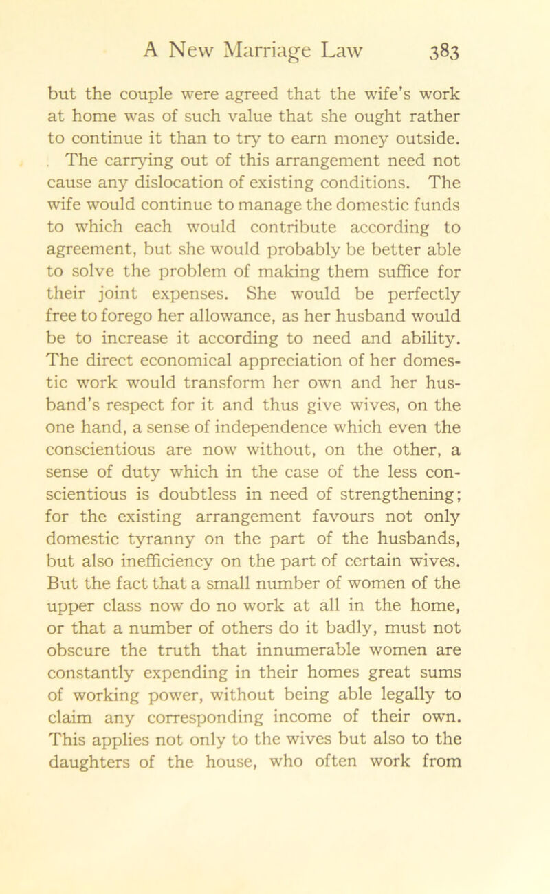 but the couple were agreed that the wife’s work at home was of such value that she ought rather to continue it than to try to earn money outside. The carrying out of this arrangement need not cause any dislocation of existing conditions. The wife would continue to manage the domestic funds to which each would contribute according to agreement, but she would probably be better able to solve the problem of making them suffice for their joint expenses. She would be perfectly free to forego her allowance, as her husband would be to increase it according to need and ability. The direct economical appreciation of her domes- tic work would transform her own and her hus- band^ respect for it and thus give wives, on the one hand, a sense of independence which even the conscientious are now without, on the other, a sense of duty which in the case of the less con- scientious is doubtless in need of strengthening; for the existing arrangement favours not only domestic tyranny on the part of the husbands, but also inefficiency on the part of certain wives. But the fact that a small number of women of the upper class now do no work at all in the home, or that a number of others do it badly, must not obscure the truth that innumerable women are constantly expending in their homes great sums of working power, without being able legally to claim any corresponding income of their own. This applies not only to the wives but also to the daughters of the house, who often work from