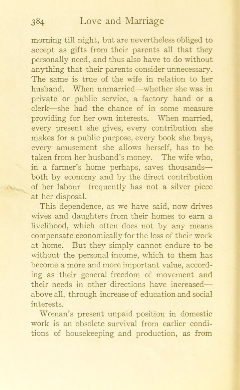 morning till night, but are nevertheless obliged to accept as gifts from their parents all that they personally need, and thus also have to do without anything that their parents consider unnecessary. The same is true of the wife in relation to her husband. When unmarried—whether she was in private or public service, a factory hand or a clerk—she had the chance of in some measure providing for her own interests. When married, every present she gives, every contribution she makes for a public purpose, every book she buys, every amusement she allows herself, has to be taken from her husband’s money. The wife who, in a farmer’s home perhaps, saves thousands— both by economy and by the direct contribution of her labour—frequently has not a silver piece at her disposal. This dependence, as we have said, now drives wives and daughters from their homes to earn a livelihood, which often does not by any means compensate economically for the loss of their work at home. But they simply cannot endure to be without the personal income, which to them has become a more and more important value, accord- ing as their general freedom of movement and their needs in other directions have increased— abo ve all, through increase of education and social interests. Woman’s present unpaid position in domestic work is an obsolete survival from earlier condi- tions of housekeeping and production, as from