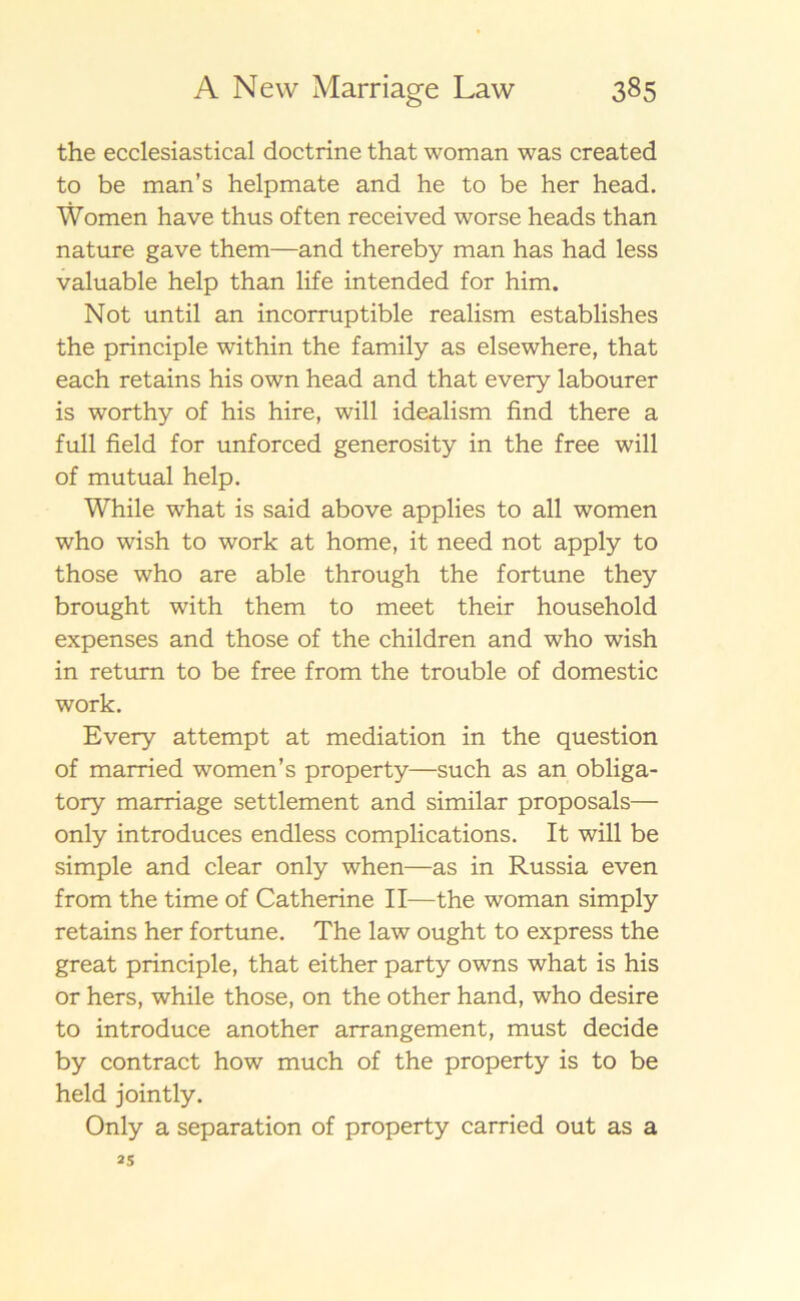 the ecclesiastical doctrine that woman was created to be man’s helpmate and he to be her head. Women have thus of ten received worse heads than nature gave them—and thereby man has had less valuable help than life intended for him. Not until an incorruptible realism establishes the principle within the family as elsewhere, that each retains his own head and that every labourer is worthy of his hire, will idealism find there a full field for unforced generosity in the free will of mutual help. While what is said above applies to all women who wish to work at home, it need not apply to those who are able through the fortune they brought with them to meet their household expenses and those of the children and who wish in retum to be free from the trouble of domestic work. Every attempt at mediation in the question of married women’s property—such as an obliga- tory marriage settlement and similar proposals— only introduces endless complications. It will be simple and clear only when—as in Russia even from the time of Catherine II—the woman simply retains her fortune. The law ought to express the great principle, that either party owns what is his or hers, while those, on the other hand, who desire to introduce another arrangement, must decide by contract how much of the property is to be held jointly. Only a separation of property carried out as a 25