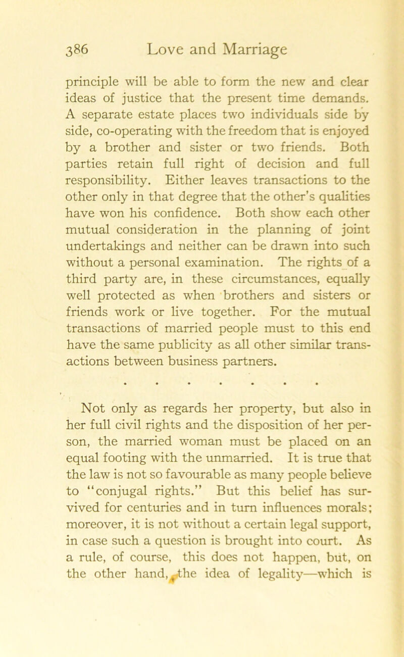 principle will be able to form the new and clear ideas of justice that the present time demands. A separate estate places two individuals side by side, co-operating with the freedom that is enjoyed by a brother and sister or two friends. Both parties retain full right of decision and full responsibility. Either leaves transactions to the other only in that degree that the other’s qualities have won his confidence. Both show each other mutual consideration in the planning of joint undertakings and neither can be drawn into such without a personal examination. The rights of a third party are, in these circumstances, equally well protected as when brothers and sisters or friends work or live together. For the mutual transactions of married people must to this end have the same publicity as all other similar trans- actions between business partners. Not only as regards her property, but also in her full civil rights and the disposition of her per- son, the married woman must be placed on an equal footing with the unmarried. It is true that the law is not so favourable as many people believe to “conjugal rights.” But this belief has sur- vived for centuries and in tum influences morals; moreover, it is not without a certain legal support, in case such a question is brought into court. As a rule, of course, this does not happen, but, on the other hand, /he idea of legality—which is