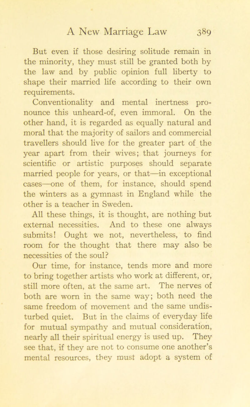 B ut even if those desiring solitude remain in the minority, they must still be granted both by the law and by public opinion full liberty to shape their married life according to their own requirements. Conventionality and mental inertness pro- nounce this unheard-of, even immoral. On the other hand, it is regarded as equally natural and moral that the majority of sailors and commercial travellers should live for the greater part of the year apart from their wives; that journeys for scientific or artistic purposes should separate married people for years, or that—in exceptional cases—one of them, for instance, should spend the winters as a gymnast in England while the other is a teacher in Sweden. All these things, it is thought, are nothing but extemal necessities. And to these one always submits! Ought we not, nevertheless, to find room for the thought that there may also be necessities of the soul? Our time, for instance, tends more and more to bring together artists who work at different, or, still more often, at the same art. The nerves of both are worn in the same way; both need the same freedom of movement and the same undis- turbed quiet. But in the claims of everyday life for mutual sympathy and mutual consideration, nearly all their spiritual energy is used up. They see that, if they are not to consume one another’s mental resources, they must adopt a system of