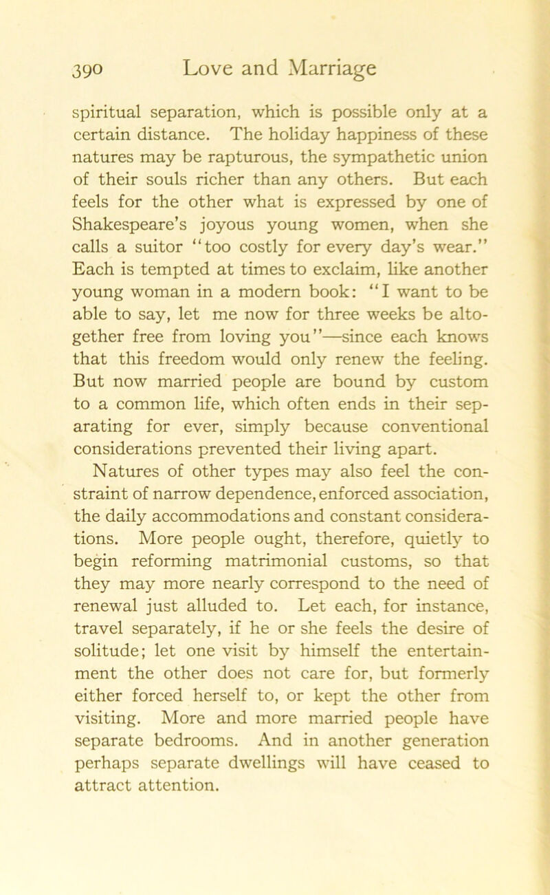spiritual separation, which is possible only at a certain distance. The holiday happiness of these natures may be rapturous, the sympathetic union of their souls richer than any others. B ut each feels for the other what is expressed by one of Shakespeare’s joyous young women, when she calls a suitor “too costly for every day’s wear.” Each is tempted at times to exclaim, like another young woman in a modern book: “I want to be able to say, let me now for three weeks be alto- gether free from loving you”—since each knows that this freedom would only renew the feeling. B ut now married people are bound by custom to a common life, which often ends in their sep- arating for ever, simply because conventional considerations prevented their living apart. Natures of other types may also feel the con- straint of narrow dependence, enforced association, the daily accommodations and constant considera- tions. More people ought, therefore, quietly to begin reforming matrimonial customs, so that they may more nearly correspond to the need of renewal just alluded to. Let each, for instance, travel separately, if he or she feels the desire of solitude; let one visit by himself the entertain- ment the other does not care for, but formerly either forced herself to, or kept the other from visiting. More and more married people have separ ate bedrooms. And in another generation perhaps separate dwellings will have ceased to attract attention.