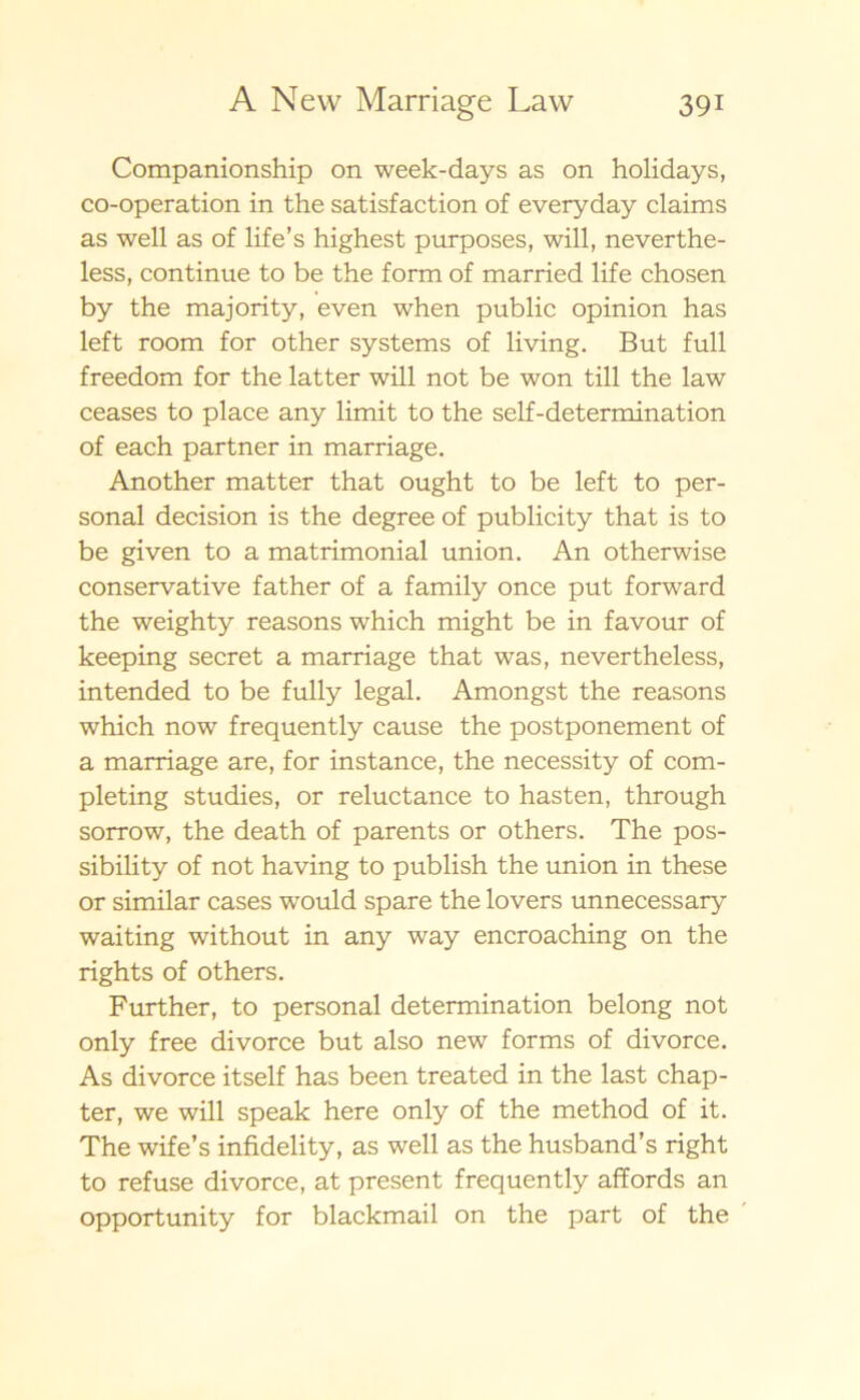 Companionship on week-days as on holidays, co-operation in the satisfaction of everyday claims as well as of life’s highest purposes, will, neverthe- less, continue to be the form of married life chosen by the majority, even when public opinion has left room for other systems of living. But full freedom for the latter will not be won till the law ceases to place any limit to the self-determination of each partner in marriage. Another matter that ought to be left to per- sonal decision is the degree of publicity that is to be given to a matrimonial union. An otherwise conservative father of a family once put forward the weighty reasons which might be in favour of keeping secret a marriage that was, nevertheless, intended to be fully legal. Amongst the reasons which now frequently cause the postponement of a marriage are, for instance, the necessity of com- pleting studies, or reluctance to hasten, through sorrow, the death of parents or others. The pos- sibility of not having to publish the union in these or similar cases would spare the lovers unnecessary waiting without in any way encroaching on the rights of others. Further, to personal determination belong not only free divorce but also new forms of divorce. As divorce itself has been treated in the last chap- ter, we will speak here only of the method of it. The wife’s infidelity, as well as the husband’s right to refuse divorce, at present frequently affords an opportunity for blackmail on the part of the