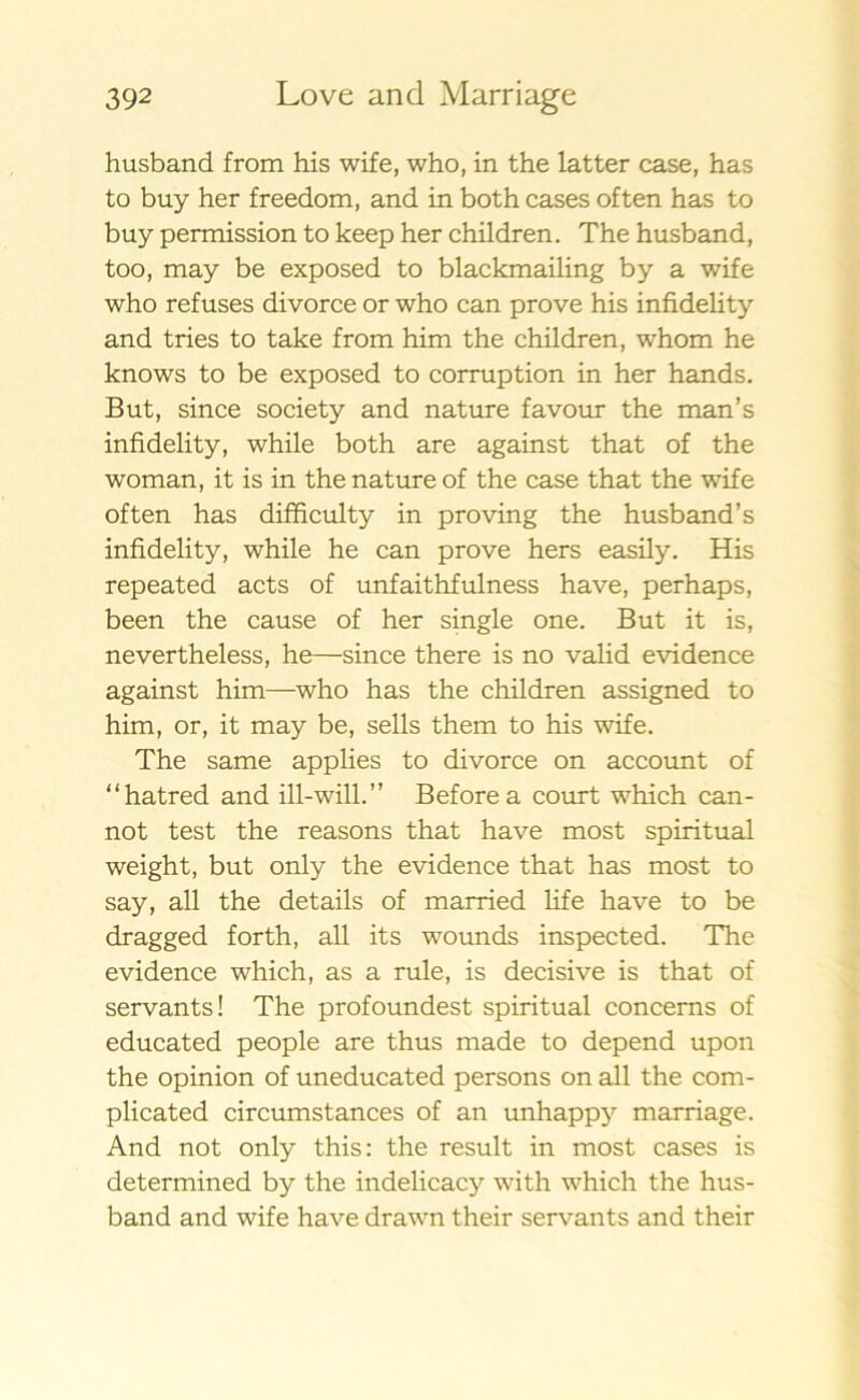 husband from his wife, who, in the latter case, has to buy her freedom, and in both cases often has to buy permission to keep her children. The husband, too, may be exposed to blackmailing by a wife who refuses divorce or who can prove his infidehty and tries to take from him the children, whom he knows to be exposed to corruption in her hands. B ut, since society and nature favour the man’s infidelity, while both are against that of the woman, it is in the nature of the case that the wife often has difficulty in proving the husband’s infidelity, while he can prove hers easily. His repeated acts of unfaithfulness have, perhaps, been the cause of her single one. But it is, nevertheless, he—since there is no valid evidence against him—who has the children assigned to him, or, it may be, sells them to his wife. The same applies to divorce on account of “hatred and ill-will.” Beforea court which can- not test the reasons that have most spiritual weight, but only the evidence that has most to say, all the details of married life have to be dragged forth, all its wounds inspected. The evidence which, as a rule, is decisive is that of servants! The profoundest spiritual concerns of educated people are thus made to depend upon the opinion of uneducated persons on all the com- plicated circumstances of an unhappy marriage. And not only this: the result in most cases is determined by the indelicacy with which the hus- band and wife have drawn their servants and their