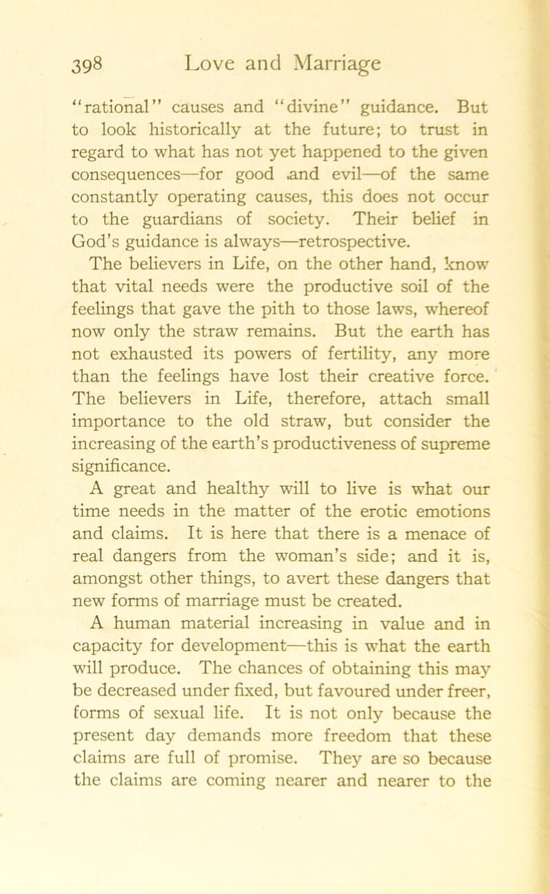 “rational” causes and “divine” guidance. But to look historically at the future; to trust in regard to what has not yet happened to the given consequences—for good .and evil—of the same constantly operating causes, this does not occur to the guardians of society. Their belief in God’s guidance is always—retrospective. The believers in Life, on the other hand, know that vital needs were the productive soil of the feelings that gave the pith to those laws, whereof now only the straw remains. But the earth has not exhausted its powers of fertility, any more than the feelings have lost their Creative force. The believers in Life, therefore, attach small importance to the old straw, but consider the increasing of the earth’s productiveness of supreme significance. A great and healthy will to live is what our time needs in the matter of the erotic emotions and claims. It is here that there is a menace of real dangers from the woman’s side; and it is, amongst other things, to avert these dangers that new forms of marriage must be created. A human material increasing in value and in capacity for development—this is what the earth will produce. The chances of obtaining this may be decreased under fixed, but favoured under freer, forms of sexual life. It is not only because the present day demands more freedom that these claims are full of promise. They are so because the claims are coming nearer and nearer to the