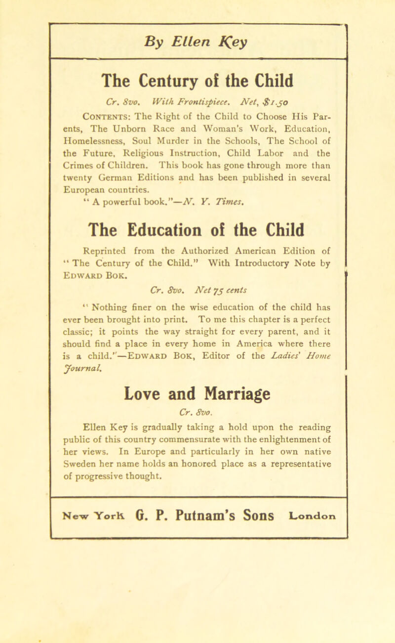 By Ellen IQey The Century of the Child Cr. 8vo. With Frotitispiece. Net, $ i .po Contents: The Right of the Child to Choose His Par- ents, The Unborn Race and Woman’s Work, Education, Homelessness, Soul Murder in the Schools, The School of the Future, Religious Instruction, Child Labor and the Crimes of Children. This book has gone through more than twenty German Editions and has been published in several European countries. “ A powerful book.”—N. Y. Times. The Education of the Child Reprinted from the Authorized American Edition of “ The Century of the Child.” With Introductory Note by Edward Bok. Cr. 8vo. Net yp cents *' Nothing finer on the wise education of the child has ever been brought into print. To me this chapter is a perfect classic; it points the way straight for every parent, and it should find a place in every home in America where there is a child.”—Edward Bok, Editor of the Ladies' Home Journal. Love and Marriage Cr. 8vo. Ellen Key is gradually taking a hold upon the reading public of this country commensurate with the enlightenment of her views. In Europé and particularly in her own native Sweden her name holds an honored place as a representative of progressive thought.