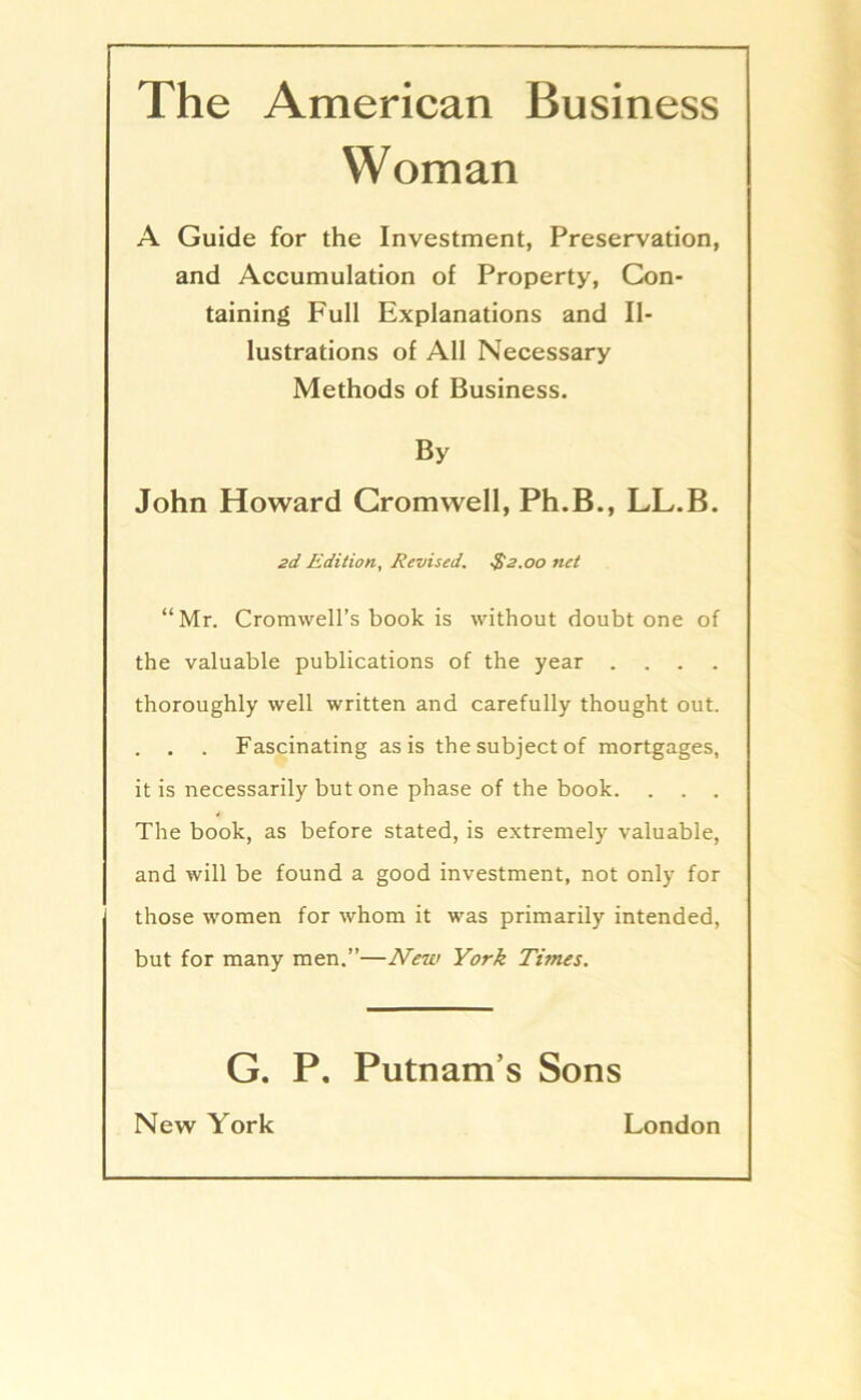 The American Business Woman A Guide for the Investment, Preservation, and Accumulation of Property, Con- taining Full Explanations and Il- lustrations of All Necessary Methods of Business. By John Howard Cromwell, Ph.B., LL.B. 2d Edition, Revised. $2.00 net “Mr. Cromvvell’s book is without doubt one of the valuable publications of the year . . . . thoroughly well written and carefully thought out. . . . Fascinating asis thesubjectof mortgages, it is necessarily but one phase of the book. . . . The book, as before stated, is extremely valuable, and will be found a good investment, not only for those women for whom it was primarily intended, but for many men.”—New York Times. G. P. Putnams Sons New York London