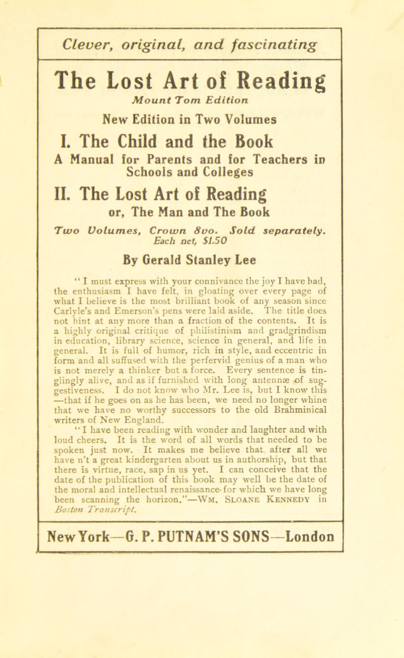 Clever, original, and fascinating The Lost Art of Reading Mount Tom Edition New Edition in Two Volumes I. The Child and the Book A Manual for Parents and for Teachers iD Schools and Colleges II. The Lost Art oi Reading or, The Man and The Book Two Volumes, Crown 8vo. Sold separately. Each net, SI.50 By Gerald Stanley Lee “ I must express with your connivance the joy I have had, the enthusiasm I have felt, in gloating over every page of what I believe is the most brilliant book of any season since Carlyle’s and Emerson’s pens were laid aside. The title does not hint at any more than a fraction of the contents. It is a highly original critique of philistinism and gradgrindism in education, library Science, Science in general, and life in general. It is full of humor, rich in style, and eccentric in form and all suffused with the perfervid genius of a man who is not merely a thinker but a force. Every sentence is tin- glingly alive, and as if furnished with long antennse of sug- gestiveness. I do not know who Mr. Lee is, but I know this —that if he goes on as he has been, we need no longer whine that we have no worthy successors to the old Brahminical writers of New England. “ I have been reading with wonder and laughter and with loud cheers. It is the word of all words that needed to be spöken just now. It makes me believe that after all we have n’t a great kindergarten about us in authorship, but that there is virtue, race, sap in us yet. I can conceive that the date of the publication of this book may well be the date of the moral and intellectual renaissance- for which we have long been scanning the horizon.”—Wm. Sloane Kennedy in Boston Transcript.