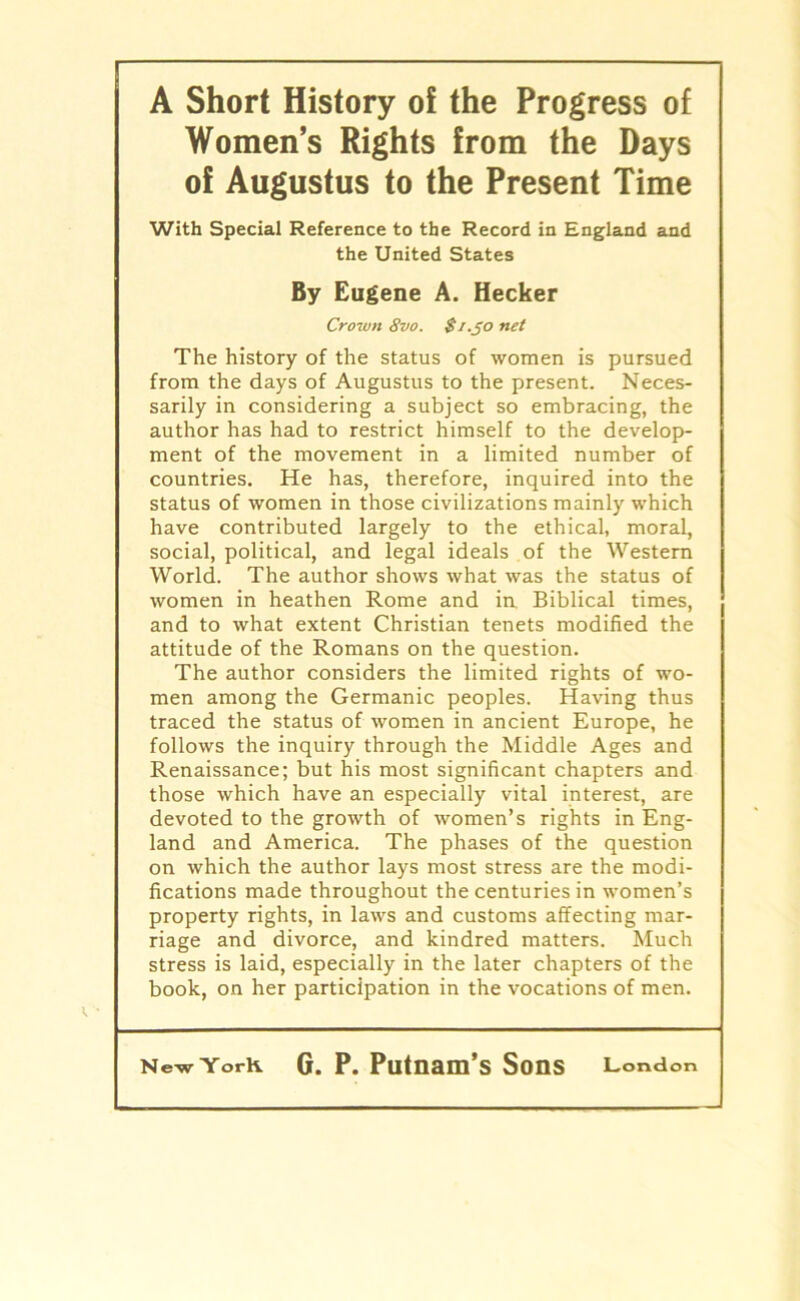 A Short History of the Progress of WomeiTs Rights from the Days of Augustus to the Present Time With Special Reference to the Record in England and the United States By Eugene A. Hecker Crown 8vo. S/.Jo net The history of the status of women is pursued from the days of Augustus to the present. Neces- sarily in considering a subject so embracing, the author has had to restrict himself to the develop- ment of the movement in a limited number of countries. He has, therefore, inquired into the status of women in those civilizations mainly which have contributed largely to the ethical, moral, social, political, and legal ideals of the Western World. The author shows what was the status of women in heathen Rome and in Biblical times, and to what extent Christian tenets modified the attitude of the Romans on the question. The author considers the limited rights of wo- men among the Germanic peoples. Having thus traced the status of women in ancient Europé, he follows the inquiry through the Middle Ages and Renaissance; but his most significant chapters and those which have an especially vital interest, are devoted to the growth of women’s rights in Eng- land and America. The phases of the question on which the author lays most stress are the modi- fications made throughout the centuries in women’s property rights, in laws and customs affecting mar- riage and divorce, and kindred matters. Much stress is laid, especially in the later chapters of the book, on her participation in the vocations of men.