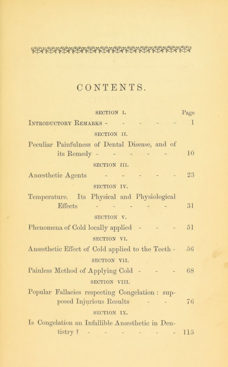 CONTENTS. SECTION I. Page Introductoky Remarks ----- 1 SECTION II. Peculiar Painfulness of Dental Disease, and of its Remedy - - - - - 10 SECTION III. Anoestlietic Agents - - - - - 23 SECTION IV. Temperature. Its Physical and Physiological Effects ----- 31 SECTION V. Phenomena of Cold locally applied - - - 51 SECTION VI. Anoesthetic Effect of Cold aiiplied to the Teeth - 56 SECTION VII. Painless Method of Applying Cold - - - 68 SECTION VIII. Popular Fallacies respecting Congelation ; sup- posed Injurious Results - - 76 SECTION IX. Is Congelation an Infallible Ancesthetic in Den- tistry ? 115