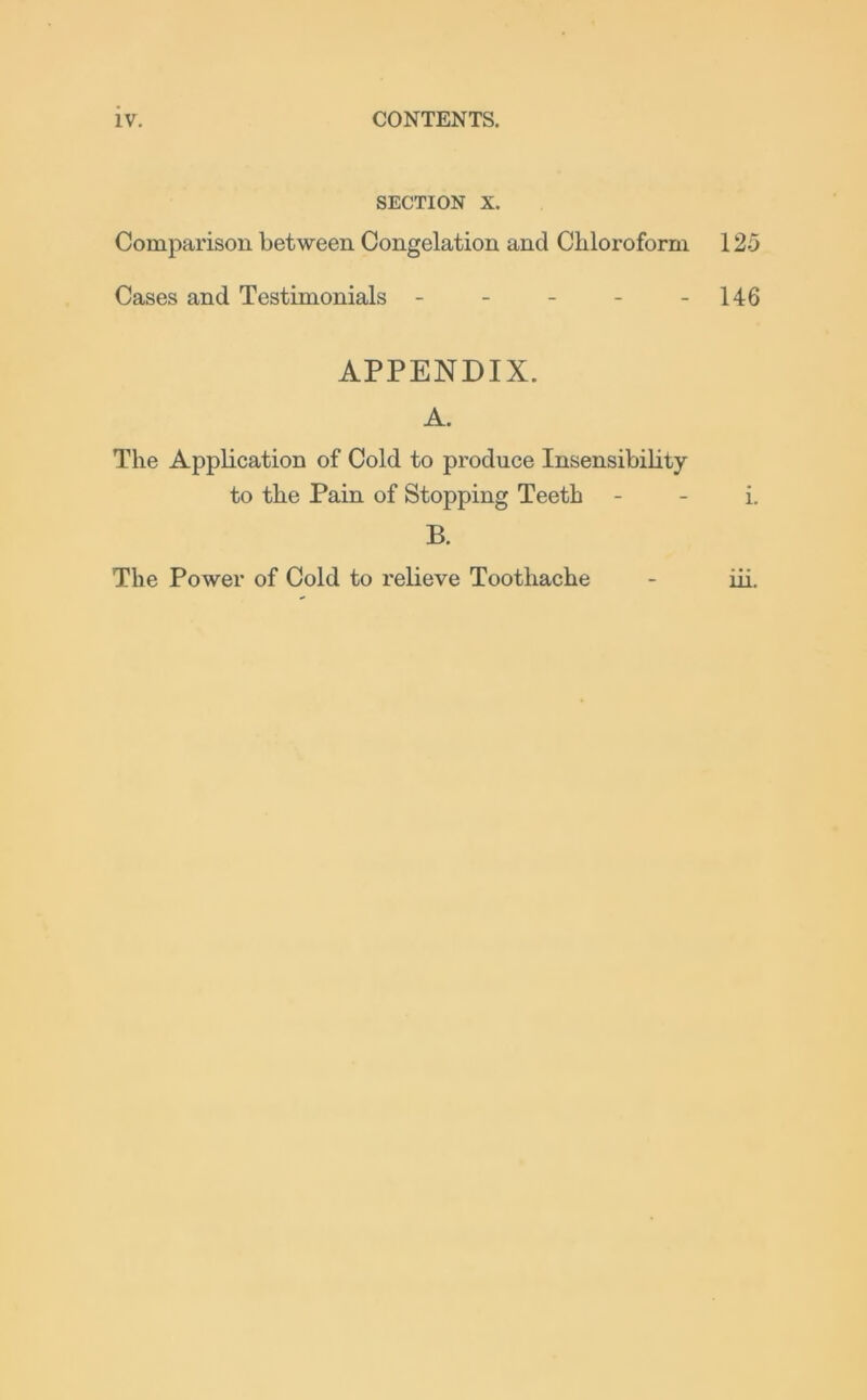 SECTION X. Comparison between Congelation and Chloroform 125 Cases and Testimonials - - - - -146 APPENDIX. A. The Application of Cold to produce Insensibility to the Pain of Stopping Teeth - - i. B. The Power of Cold to relieve Toothache - iii.