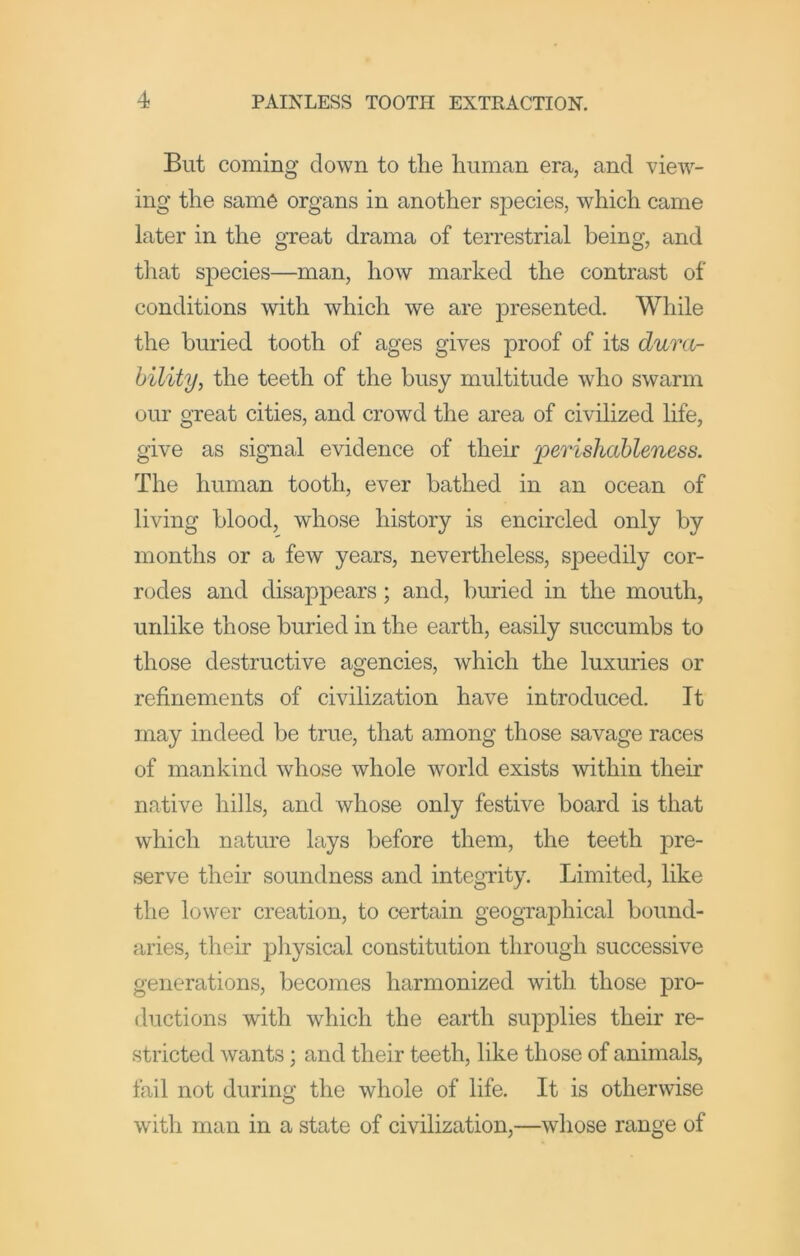 But coming down to the human era, and view- ing the same organs in another species, which came later in the great drama of terrestrial being, and that species—man, how marked the contrast of conditions with which we are presented. While the buried tooth of ages gives proof of its duni- bility, the teeth of the busy multitude who swarm our great cities, and crowd the area of civilized life, give as signal evidence of their jperisliableness. The human tooth, ever bathed in an ocean of living blood, whose history is encircled only by months or a few years, nevertheless, speedily cor- rodes and disappears; and, buried in the mouth, unlike those buried in the earth, easily succumbs to those destructive agencies, which the luxuries or refinements of civilization have introduced. It may indeed be true, that among those savage races of mankind whose whole world exists within their native hills, and whose only festive board is that which nature lays before them, the teeth pre- serve their soundness and integrity. Limited, like the lower creation, to certain geographical bound- aries, their physical constitution through successive generations, becomes harmonized with those pro- ductions with which the earth supplies their re- stricted wants; and their teeth, like those of animals, fail not during the whole of life. It is otherwise with man in a state of civilization,—whose range of