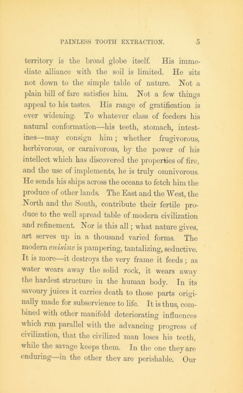 teiTitoiy is the broad globe itself. His imme- diate alliance with the soil is limited. He sits not down to the simple table of nature. Not a plain bill of fare satisfies him. Not a few things ap]3eal to his tastes. His range of gratification is ever widening. To whatever class of feeders his natural conformation—his teeth, stomach, intest- ines—may consign him; whether frugivorous, herbivorous, or carnivorous, by the power of his intellect which has discovered the properties of fire, and the use of implements, he is truly omnivorous. He sends his ships across the oceans to fetch him the produce of other lands. The East and the West, the North and the South, contribute their fertile pro- duce to the well spread table of modern civilization and refinement. Nor is this all: what nature sives, art serves up in a thousand varied forms. The modern cuisine is pampering, tantalizing, seductive. It is more—it destroys the very frame it feeds ; as water wears away the solid rock, it wears away the hardest structure in the human body. In its savoury juices it carries death to those parts origi- nally made for subservience to life. It is thus, com- bined with other manifold deteriorating influences which run parallel with the advancing progress of civilization, that the civilized man loses his teetli, while the savage keeps them. In the one they are enduring in the other they are perishable. Our