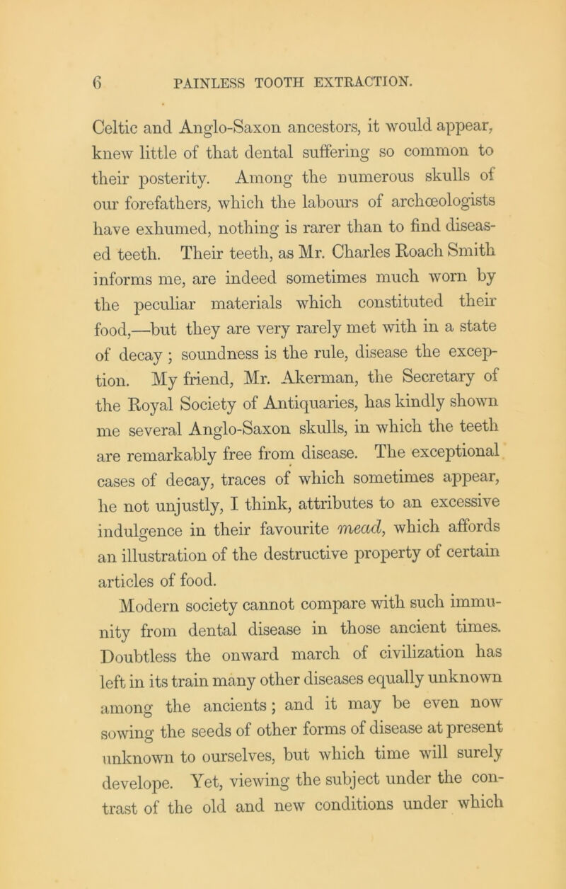 Celtic and Anglo-Saxon ancestors, it would appear, knew little of that dental suffering so common to their posterity. Among the numerous skulls of our forefathers, which the labours of archoeologists have exhumed, nothing is rarer than to find diseas- ed teeth. Their teeth, as Mr. Charles Roach Smith informs me, are indeed sometimes much worn by the peculiar materials which constituted their food,—but they are very rarely met with in a state of decay ; soundness is the rule, disease the excep- tion. My friend, Mr. Akerman, the Secretary of the Royal Society of Antiquaries, has kindly shown me several Anglo-Saxon skulls, in which the teeth are remarkably free from disease. The exceptional cases of decay, traces of which sometimes appear, he not unjustly, I think, attributes to an excessive indulirence in their favourite mead, which affords an illustration of the destructive property of certain articles of food. Modern society cannot compare with such immu- nity from dental disease in those ancient times. Doubtless the onward march of civilization has left in its train many other diseases equally unknown among the ancients; and it may be even now sowing the seeds of other forms of disease at present unknown to ourselves, but which time will surely develope. Yet, viewing the subject under the con- trast of the old and new conditions under which