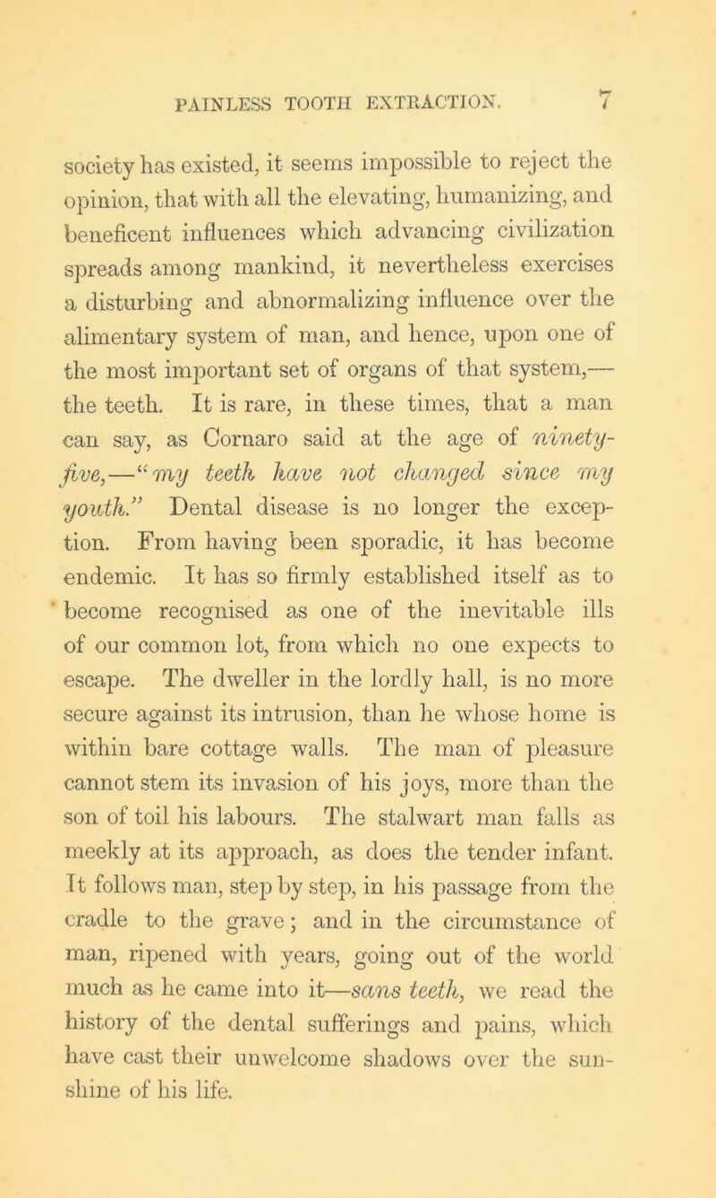 society has existed, it seems impossible to reject the opinion, that with all the elevating, humanizing, and beneficent influences which advancing civilization spreads among mankind, it nevertheless exercises a disturbing and abnormalizing influence over the alimentary system of man, and hence, upon one of the most important set of organs of that system,— the teeth. It is rare, in these times, that a man can say, as Cornaro said at the age of ninety- jive,—“m?/ teeth have not changed since my youth” Dental disease is no longer the excep- tion. From having been sporadic, it has become endemic. It has so firmly established itself as to become recognised as one of the inevitable ills of our common lot, from which no one expects to escape. The chveller in the lordly hall, is no more secure against its intrusion, than he whose home is within bare cottage walls. The man of pleasure cannot stem its invasion of his joys, more than the son of toil his labours. The stalwart man falls as meekly at its approach, as does the tender infant. It follows man, step by step, in his passage from the cradle to the grave; and in the circumstance of man, ripened with years, going out of the world much as he came into it—sans teeth, we read the history of the dental sufferings and pains, which have cast their unwelcome shadows over the sud- shine of his life.