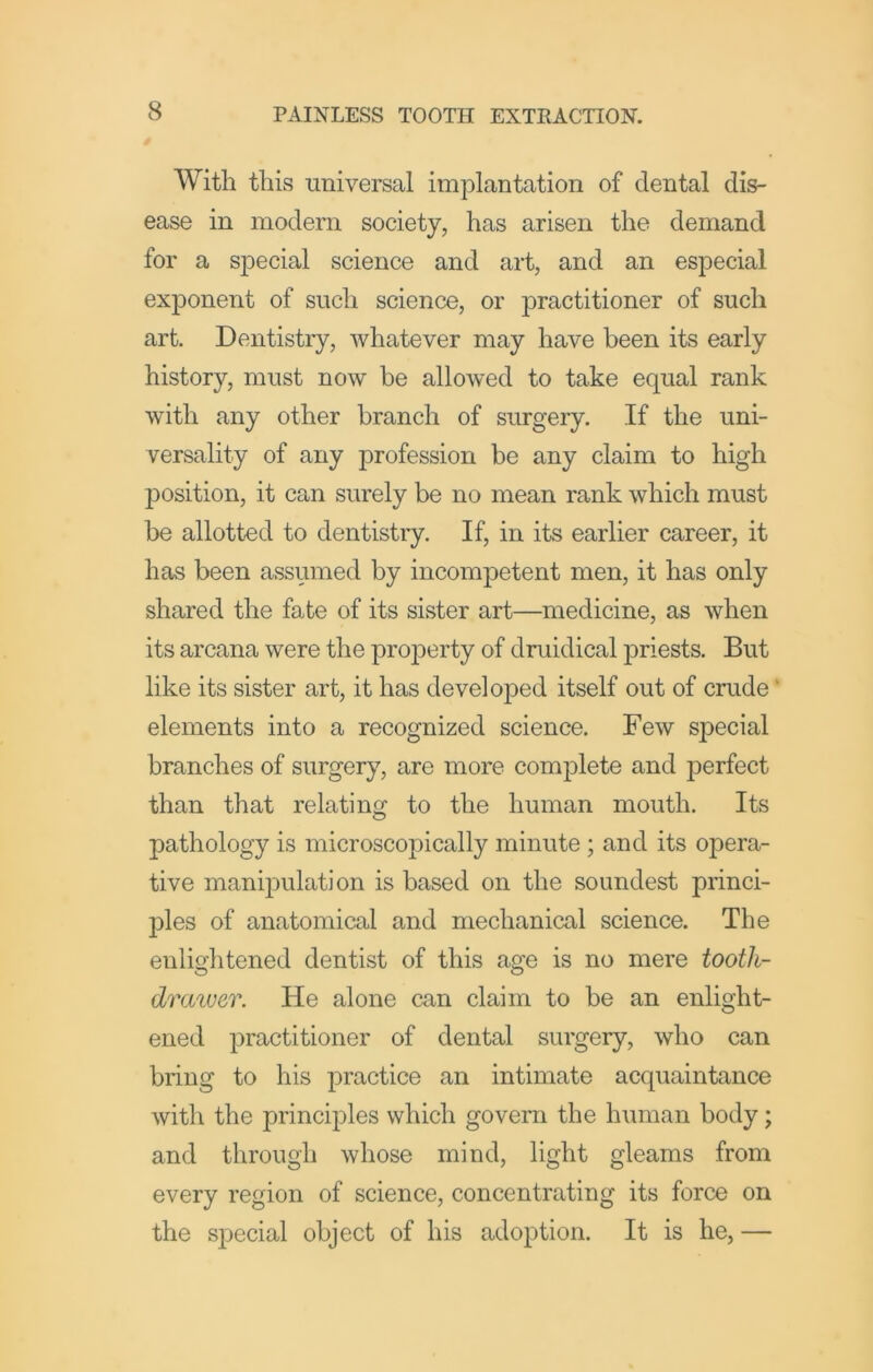 With this universal implantation of dental dis- ease in modern society, has arisen the demand for a special science and art, and an especial exponent of such science, or practitioner of such art. Dentistry, whatever may have been its early history, must now be allowed to take equal rank with any other branch of surgery. If the uni- versality of any profession be any claim to high ]30sition, it can surely be no mean rank which must be allotted to dentistiy. If, in its earlier career, it has been assumed by incompetent men, it has only shared the fate of its sister art—medicine, as when its arcana were the property of druidical priests. But like its sister art, it has developed itself out of crude' elements into a recognized science. Few special branches of surgery, are more complete and perfect than that relating to the human mouth. Its pathology is microscopically minute ; and its opera- tive manipulation is based on the soundest princi- j3les of anatomical and mechanical science. The enlightened dentist of this age is no mere tootli- drcMuer. He alone can claim to be an enlight- ened practitioner of dental surgery, who can bring to his practice an intimate acquaintance with the principles which govern the human body; and through whose mind, light gleams from every region of science, concentrating its force on the special object of his adoption. It is he, —