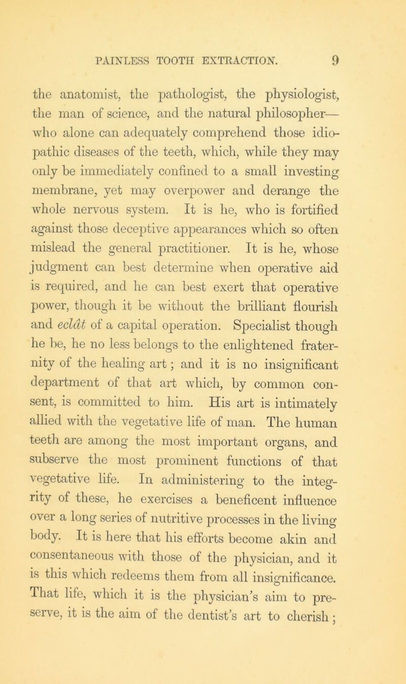 the anatomist, the pathologist, the physiologist, the man of science, and the natural philosopher— who alone can adequately comprehend those idio- pathic diseases of the teeth, which, while they may only be immediately confined to a small investing membrane, yet may overpower and derange the whole nervous system. It is he, who is fortified against those deceptive appearances which so often mislead the general practitioner. It is he, whose judgment can best determine when ojDerative aid is required, and he can best exert that operative power, though it be without the brilliant flourish and ecldt of a capital operation. SjDecialist though he be, he no less belongs to the enlightened frater- nity of the healing art; and it is no insignificant department of that art which, by common con- sent, is committed to him. His art is intimately allied with the vegetative life of man. The human teeth are among the most important organs, and subserve the most prominent functions of that vegetative life. In administerins;’ to the inteof- rity of these, he exercises a beneficent influence over a long series of nutritive processes in the living body. It is here that his efforts become akin and consentaneous with those of the physician, and it is this which redeems them from all insignificance. O That life, which it is the physician’s aim to pre- serve, it is the aim of the dentist’s art to cherish;