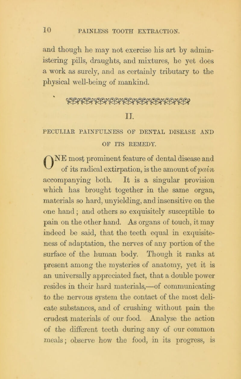 and though he may not exercise his art by admin- istering pills, draughts, and mixtures, he yet does a work as surely, and as certainly tributary to the physical well-being of mankind. PECULIAR PAINFULNESS OF DENTAL DISEASE AND NE most prominent feature of dental disease and of its radical extirpation, is the amount ofpctm accompanying both. It is a singular provision which has brought together in the same organ, materials so hard, unyielding, and insensitive on the one hand; and others so exquisitely susceptible to pain on the other hand. As organs of touch, it may indeed be said, that the teeth equal in exquisite- ness of adaptation, the nerves of any portion of the surface of the human body. Though it ranks at present among the m^^steries of anatomy, yet it is an universally appreciated fact, that a double power resides in their hard materials,—of communicating to the nervous system the contact of the most deli- cate substances, and of crushing without pain the crudest materials of our food. Analyse the action of the different teeth during any of our common meals; observe how the food, in its progress, is IT. OF ITS REMEDY.