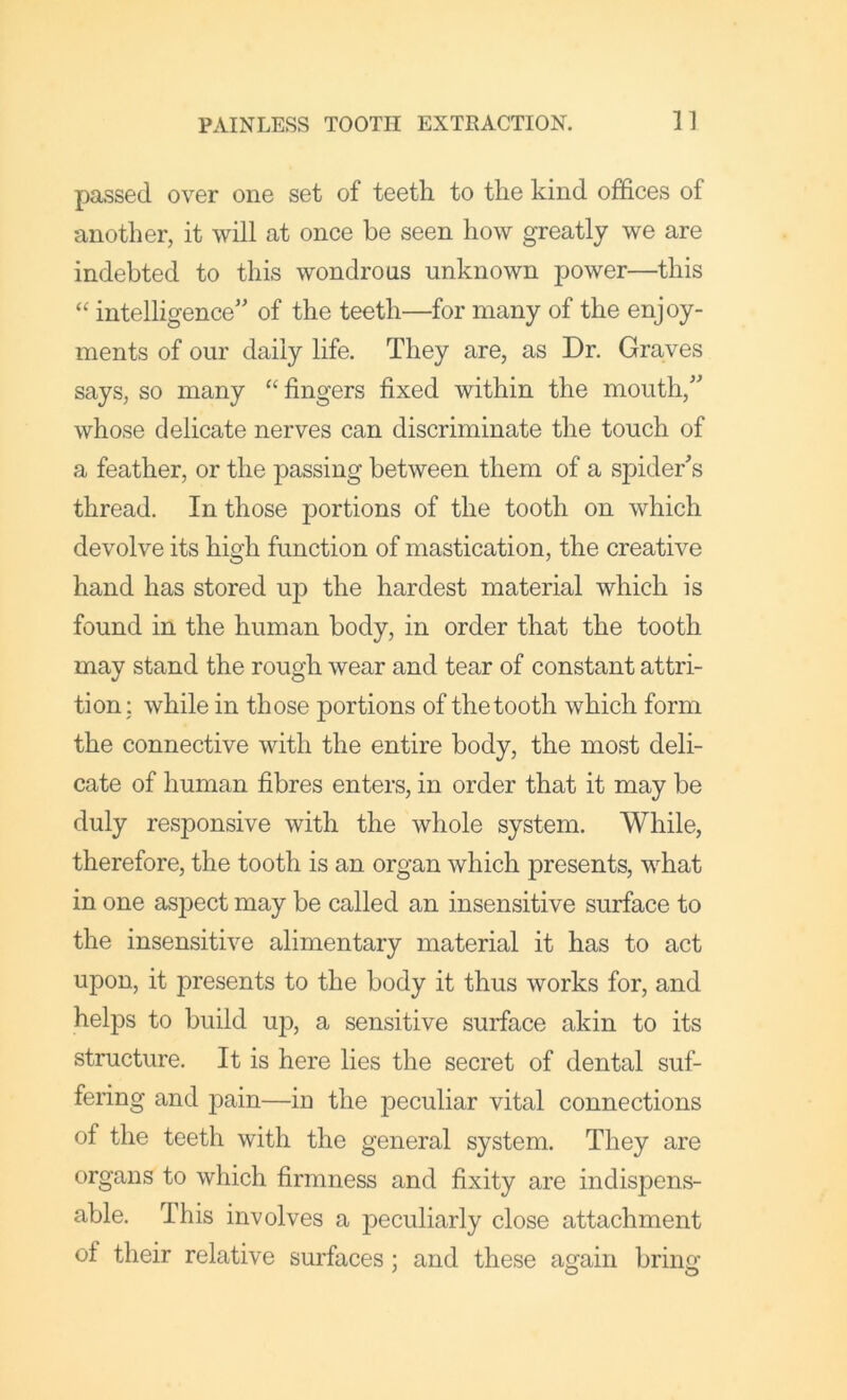 passed over one set of teeth to the kind offices of another, it will at once be seen how greatly we are indebted to this wondrous unknown power—this “ intelligence” of the teeth—for many of the enjoy- ments of our daily life. They are, as Dr. Graves says, so many “ fingers fixed within the mouth,” whose delicate nerves can discriminate the touch of a feather, or the passing between them of a spider's thread. In those portions of the tooth on which devolve its high function of mastication, the creative hand has stored up the hardest material which is found in the human body, in order that the tooth may stand the rough wear and tear of constant attri- tion; while in those portions of the tooth which form the connective with the entire body, the most deli- cate of human fibres enters, in order that it may be duly responsive with the whole system. While, therefore, the tooth is an organ which presents, what in one aspect may be called an insensitive surface to the insensitive alimentary material it has to act upon, it presents to the body it thus works for, and helps to build up, a sensitive surface akin to its structure. It is here lies the secret of dental suf- fering and pain—in the peculiar vital connections of the teeth with the general system. They are organs to which firmness and fixity are indispens- able. This involves a peculiarly close attachment of their relative surfaces; and these again bring