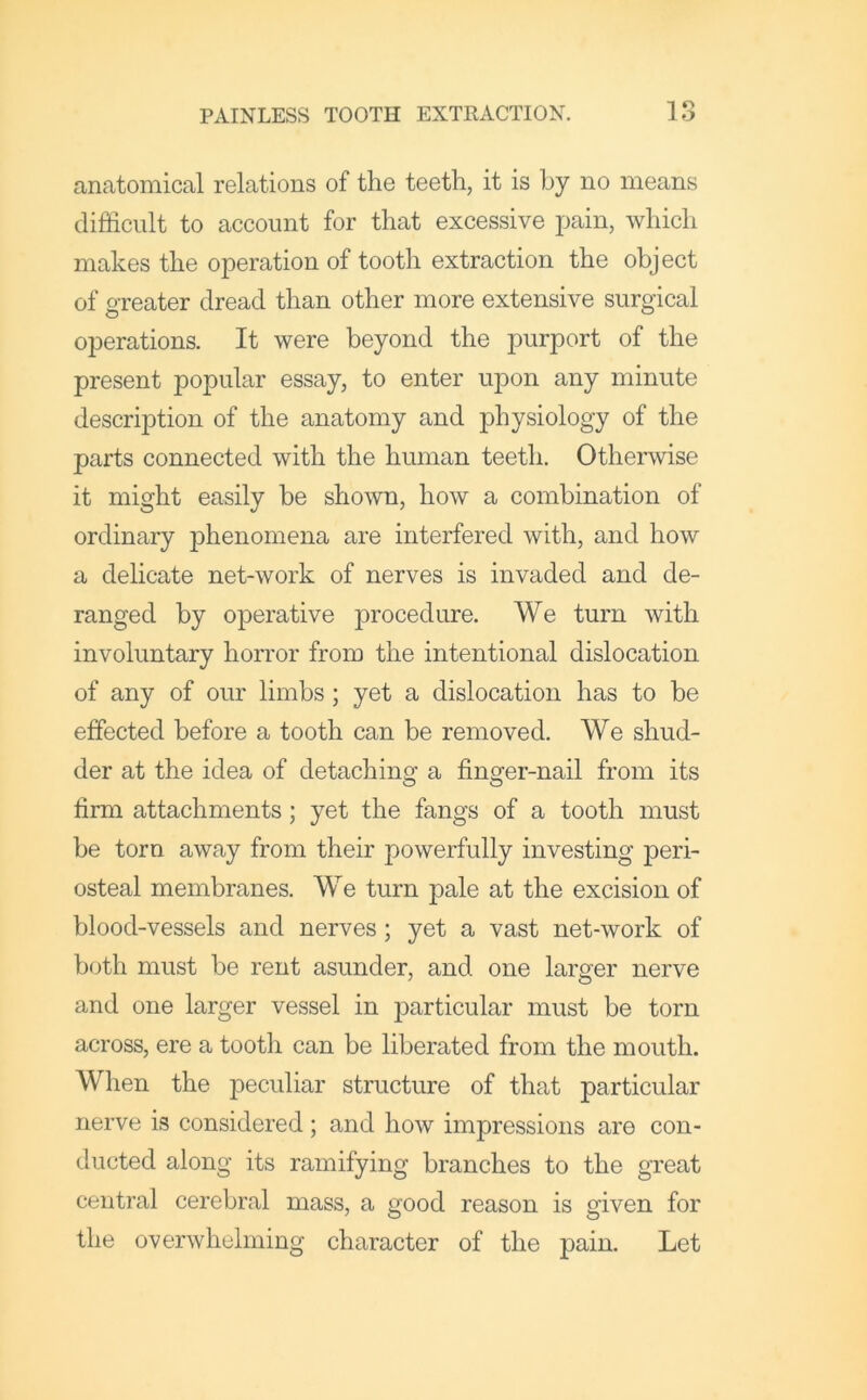 anatomical relations of the teeth, it is by no means difficult to account for that excessive pain, which makes the operation of tooth extraction the object of o-reater dread than other more extensive surgical operations. It were beyond the purport of the present popular essay, to enter upon any minute description of the anatomy and physiology of the parts connected with the human teeth. Otherwise it might easily be shown, how a combination of ordinary j^henomena are interfered with, and how a delicate net-work of nerves is invaded and de- ranged by operative procedure. We turn with involuntary horror from the intentional dislocation of any of our limbs; yet a dislocation has to be effected before a tooth can be removed. We shud- der at the idea of detaching a finger-nail from its firm attachments; yet the fangs of a tooth must be torn away from their powerfully investing peri- osteal membranes. We turn pale at the excision of blood-vessels and nerves; yet a vast net-work of both must be rent asunder, and one larger nerve and one larger vessel in j^articular must be torn across, ere a tooth can be liberated from the mouth. When the peculiar structure of that particular nerve is considered; and how impressions are con- ducted along its ramifying branches to the great central cerebral mass, a good reason is given for the overwhelming character of the pain. Let