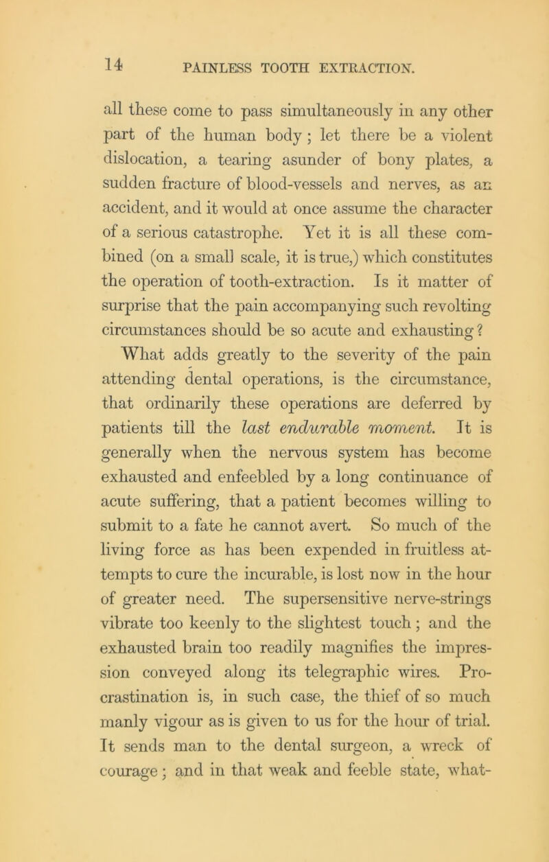 all these come to pass simultaneously in any other part of the human body; let there he a violent dislocation, a tearing asunder of bony plates, a sudden fracture of blood-vessels and nerves, as an accident, and it would at once assume the character of a serious catastrophe. Yet it is all these com- bined (on a small scale, it is true,) which constitutes the operation of tooth-extraction. Is it matter of surprise that the pain accompanying such revolting circumstances should be so acute and exhausting ? What adds greatly to the severity of the pain attending dental operations, is the circumstance, that ordinarily these operations are deferred by patients till the last endurable moment It is generally when the nervous system has become exhausted and enfeebled by a long continuance of acute suffering, that a patient becomes willing to submit to a fate he cannot avert. So much of the living force as has been expended in fruitless at- tempts to cure the incurable, is lost now in the hour of greater need. The supersensitive nerve-strings vibrate too keenly to the slightest touch; and the exhausted brain too readily magnifies the impres- sion conveyed along its telegraphic wires. Pro- crastination is, in such case, the thief of so much manly vigour as is given to us for the hour of trial. It sends man to the dental surgeon, a wreck of courage; and in that weak and feeble state, what-