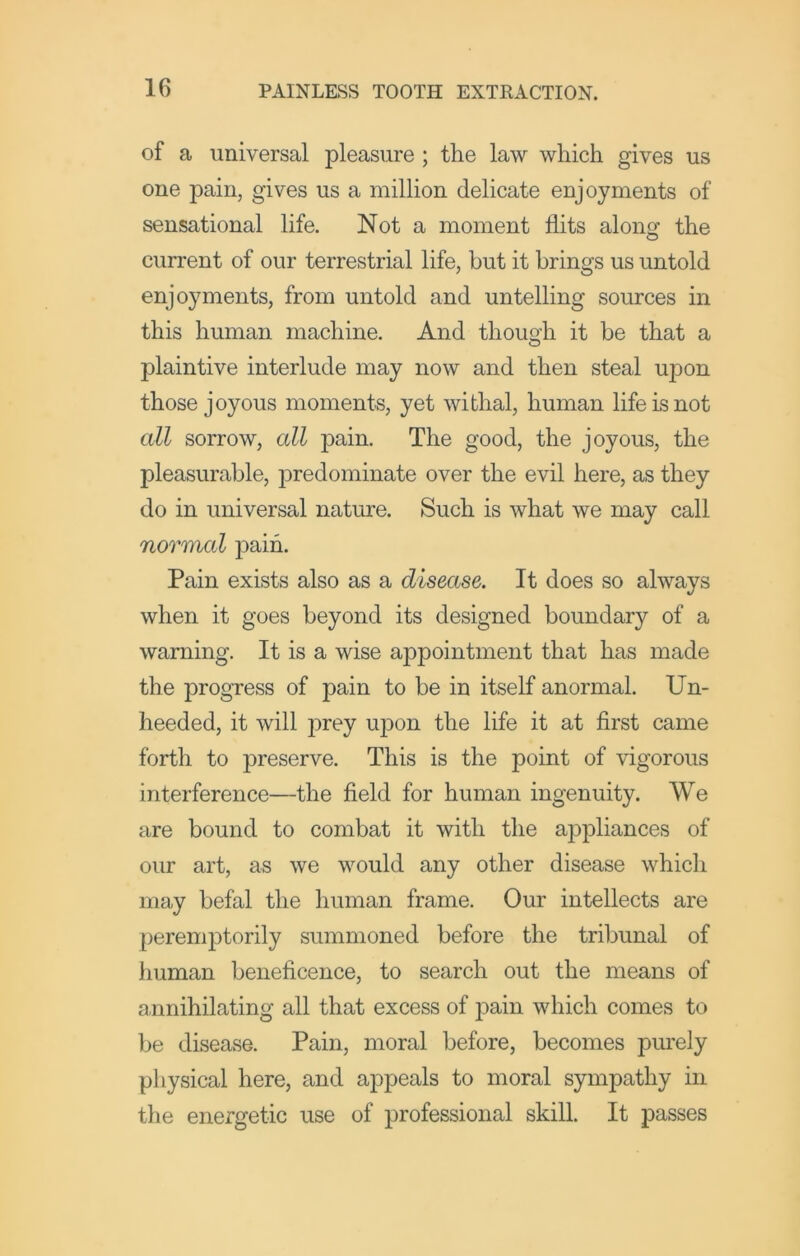 of a universal pleasure; the law which gives us one pain, gives us a million delicate enjoyments of sensational life. Not a moment flits along the current of our terrestrial life, but it brings us untold enjoyments, from untold and untelling sources in this human machine. And though it be that a plaintive interlude may now and then steal upon those joyous moments, yet withal, human life is not all sorrow, all pain. The good, the joyous, the pleasurable, predominate over the evil here, as they do in universal nature. Such is what we may call normal jDaih. Pain exists also as a disease. It does so always when it goes beyond its designed boundary of a warning. It is a wise appointment that has made the progress of pain to be in itself anormal. Un- heeded, it will prey upon the life it at first came forth to preserve. This is the point of vigorous interference—the field for human ingenuity. We are bound to combat it with the appliances of our art, as we would any other disease which may befal the human frame. Our intellects are peremj^torily summoned before the tribunal of human beneficence, to search out the means of annihilating all that excess of pain which comes to be disease. Pain, moral before, becomes purely physical here, and appeals to moral sympathy in the energetic use of professional skill. It passes