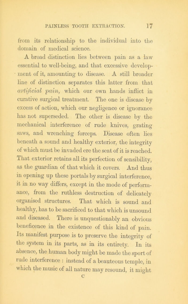 from its relationship to the individual into the domain of medical science. A broad distinction lies between pain as a law essential to well-being, and that excessive develoj)- • ment of it, amounting to disease. A still, broader line of distinction separates this latter from that artificial pain, which our own hands inflict in curative surgical treatment. The one is disease by excess of action, which our negligence or ignorance has not superseded. The other is disease by the mechanical interference of rude knives, eratino- saws, and wrenching forceps. Disease often lies beneath a sound and healthy exterior, the integrity of which must be invaded ere the seat of it is reached. That exterior retains all its perfection of sensibility, as the guardian of that which it covers. And thus in opening up these portals by surgical interference, it in no way differs, except in the mode of perform- ance, from the ruthless destruction of delicately organised structures. That which is sound and healthy, has to be sacrificed to that which is unsound and diseased. There is unquestionably an obvious beneficence in the existence of this kind of pain. Its manifest purpose is to preserve the integTity of the system in its parts, as in its entirety. In its absence, the human body might be made the sport of rude interference : instead of a beauteous temjDle, in which the music of all nature may resound, it might