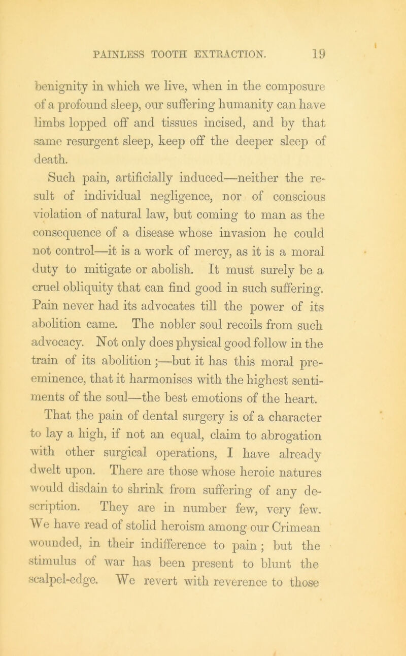 benignity in which we live, when in the composure of a profound sleep, our suffering humanity can have limbs lopped off and tissues incised, and by that same resurgent sleep, keep off the deeper sleep of death. Such pain, artificially induced—neither the re- sult of individual negligence, nor of conscious violation of natural law, but coming to man as the consequence of a disease whose invasion he could not control—it is a work of mercy, as it is a moral duty to mitigate or abolish. It must surely be a cruel obliquity that can find good in such suffering. Pain never had its advocates till the }30wer of its abolition came. The nobler soul recoils from such advocacy. Not only does physical good follow in the train of its abolition;—but it has this moral pre- eminence, that it harmonises with the highest senti- ments of the soul—the best emotions of the heart. That the pain of dental surgery is of a character to lay a high, if not an equal, claim to abrogation with other surgical operations, I have already dwelt upon. There are those whose heroic natures would disdain to shrink from suffering of any de- scription. They are in number few, very few. We have read of stolid heroism among our Crimean wounded, in their indifference to pain ; but the stimulus of war has been joresent to blunt the scalpel-edge. We revert with reverence to those