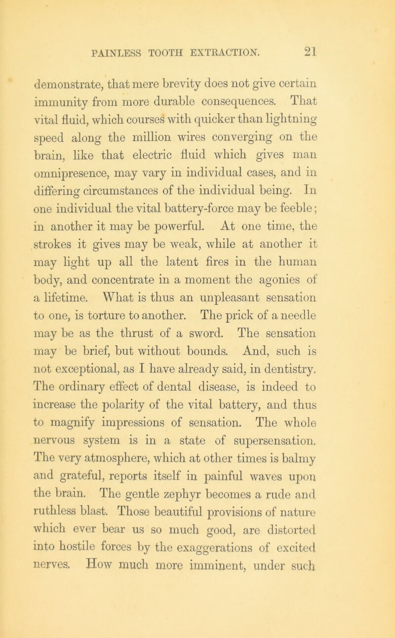 demonstrate, tliat mere brevity does not give certain immunity from more durable consequences. That vital fluid, which courses with quicker than lightning speed along the million wires converging on the brain, like that electric fluid which gives man omnqDresence, may vary in individual cases, and in differing circumstances of the individual being. In one individual the vital battery-force may be feeble; in another it may be powerful. At one time, the strokes it gives may be weak, while at another it may light up all the latent fires in the human body, and concentrate in a moment the agonies of a lifetime. What is thus an unpleasant sensation to one, is torture to another. The prick of a needle may be as the thrust of a sword. The sensation may be brief, but without bounds. And, such is not exceptional, as I have already said, in dentistry. The ordinary effect of dental disease, is indeed to increase the polarity of the vital battery, and thus to magnify impressions of sensation. The whole nervous system is in a state of supersensation. The very atmosphere, which at other times is balmy and grateful, reports itself in painful waves upon the brain. The gentle zephyr becomes a rude and ruthless blast. Those beautiful provisions of nature which ever bear us so much good, are distorted into hostile forces by the exaggerations of excited nerves. How much more imminent, under such